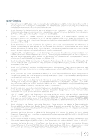 Referências
1. Victora CG, Aquino EML, Leal MdC, Monteiro CA, Barros FC, Szwarcwald CL. Maternal and child health in
Brazil: progress and challenges. Lancet 2011 Mai; 377 (9878)1863-76. Disponível em: http://www.thelancet.
com/pdfs/journals/lancet/PIIS0140-6736(11)60138-4pdf.
2. Brasil. Ministério da Saúde. Pesquisa Nacional de Demografia e Saúde da Criança e da Mulher – PNDS
2006: dimensões do processo reprodutivo e da saúde da criança/ Ministério da Saúde, Centro Brasileiro
de Análise e Planejamento. Brasília: Ministério da Saúde; 2009.
3. Victoria CG, Barreto ML, Leal MdC, Monteiro CA, Schmidt MI, Paim J, et al. Health in Brazil 6. Health con-
ditions and health-policy innovations in Brazil: the way forward. Lancet Brazil Series Working Group Jun
2011; 377. Disponível em: http://www.thelancet.com/pdfs/journals/lancet/PIIS0140-6736(11)60055-X.pdf.
Acesso em: 10 Jan 2018.
4. Brasil. Ministério da Saúde. Secretaria de Vigilância em Saúde. Departamento de Informação e
Análise Epidemiológica. Indicadores de Mortalidade que utilizam a metodologia de Busca Ativa.
Brasília: Ministério da Saúde; 2018. Disponível em: http://svs.aids.gov.br/dantps/acesso-a-informacao/
acoes-e-programas/busca-ativa/indicadores-de-saude/mortalidade/.
5. Magalhães ML. Atenção integral à saúde de crianças em situação de violências: uma proposta de indi-
cadores de monitoramento da linha de cuidado. Dissertação [Mestrado em Políticas de Saúde]. Escola
Nacional de Saúde Pública Sergio Arouca. Rio de Janeiro; 2011. Disponível em: https://www.arca.fiocruz.
br/bitstream/icict/12658/1/947.pdf. Acesso em: 02 Out 2018.
6. Brasil. Constituição (1988). Constituição da República Federativa do Brasil. Artigos 16 a 200. Brasília, DF:
Senado Federal; 1988. Disponível em: http://conselho.saude.gov.br/14cns/docs/constituicaofederal.pdf .
Acesso em 03 mai 2018.
7. Brasil. Lei nº 8.069, de 13 de julho de 1990. Dispõe sobre o Estatuto da Criança e do Adolescente e dá
outras providências. Disponível em: http://www.planalto.gov.br/ccivil_03/leis/l8069.htm. Acesso em: 03
mai 2018.
8. Brasil. Ministério da Saúde. Secretaria de Atenção à Saúde. Departamento de Ações Programáticas
Estratégicas. Política Nacional de Atenção Integral à Saúde da Criança: orientações para a implementa-
ção. Brasília: Ministério da Saúde; 2018.
9. Brasil. Ministério da Saúde. Secretaria de Atenção à Saúde. Departamento de Ações Programáticas
Estratégicas. Pacto pela Redução da Mortalidade Infantil (PRMI) no Nordeste e Amazônia Legal: 2009–
2010/ Ministério da Saúde. Brasília: Ministério da Saúde; 2010. Disponível em: http://bvsms.saude.gov.br/
bvs/publicacoes/pacto_reducao_mortalidade_infantil_nordeste.pdf.
10. Brasil. Ministério da Saúde. Secretaria de Vigilância em Saúde. Departamento de Análise de Situação de
Saúde. Saúde Brasil 2009: uma análise da situação de saúde e da agenda nacional e internacional de
prioridades em saúde. Brasília: Ministério da Saúde; 2010.
11. Frias PG, Lira PIC, Hartz ZMA. Avaliação da implantação de um projeto para redução da mortalidade
infantil. In: Hartz ZMA, Silva, LMV. Orgs. Avaliação em saúde: dos modelos teóricos à prática na avaliação
de programas e sistemas de saúde [online]. Salvador: EDUFBA; Rio de Janeiro: Editora FIOCRUZ, 2005,
p. 151-206. Disponível em: http://books.scielo.org/id/xzdnf/pdf/hartz-9788575415160-07.pdf. Acesso em 25
fev 2018.
12. Brasil. Ministério da Saúde. Secretaria Executiva. Departamento de Apoio à Descentralização.
Coordenação-Geral de Apoio à Gestão Descentralizada. Diretrizes operacionais dos Pactos pela Vida,
em Defesa do SUS e de Gestão. Brasília: Ministério da Saúde; 2006. Disponível em: http://conselho.saude.
gov.br/webpacto/index.htm .
13. Ministério da Saúde. Portaria nº 1.459, de 24 de junho de 2011. Institui, no âmbito do SUS – a Rede
Cegonha. Disponível em: http://bvsms.saude.gov.br/bvs/saudelegis/gm/2011/prt1459_24_06_2011.html.
Acesso em: 03 Mai 2018.
14. Brasil. Decreto nº 7.508, de 28 de junho de 2011. Regulamenta a Lei no 8.080, de 19 de setembro de 1990,
para dispor sobre a organização do Sistema Único de Saúde – SUS. Diário Oficial da União 29 Jun 2011.
15. Ministério da Saúde. Portaria nº 1.130/GM/MS, de 5 de agosto de 2015. Política Nacional de Atenção
Integral à Saúde da Criança (PNAISC). Diário Oficial da União 6 Ago 2015; Seção 1. Disponível em: http://
bvsms.saude.gov.br/bvs/saudelegis/gm/2015/prt1130_05_08_2015.html. Acesso em: 03 Mai 2018.
99Desafios da mortalidade infantil e na infância
 