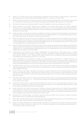 16. Brasil. Lei nº 13.257, 8 de março de 2016. Marco Legal da Primeira Infância. Disponível em: http://www.
planalto.gov.br/ccivil_03/_ato2015-2018/2016/lei/l13257.htm. Acesso em: 03 Mai 2018.
17. Brasil. Ministério da Saúde. DATASUS. Sistema de Informações sobre Nascidos Vivos (SINASC). Disponível
em: http://www2.datasus.gov.br/DATASUS/index.php?area=0205&id=6936. Acesso em: 3 Mai 2018.
18. Instituto de Geografia e Estatística (IBGE). Censo Demográfico Estimativa Populacional; 2012.
19. Brasil. Ministério da Saúde. Secretaria de Vigilância em Saúde Informações de Saúde (TABNET).
Estatística Vitais. Mortalidade – 1996 a 2016, CID-10. Disponível : http://www2.datasus.gov.br/DATASUS/in-
dex.php?area=0205&id=23253854&VObj=http://tabnet.datasus.gov.br/cgi/deftohtm.exe?sim/cnv/evita10.
Acesso em: 02 Out 2018.
20. Brasil. Ministério da Saúde. Secretaria de Vigilância em Saúde. Departamento de Vigilância de Doenças
e Agravos Não Transmissíveis e Promoção da Saúde. Saúde Brasil 2014 : uma análise da situação de saú-
de e das causas externas. Brasília: Ministério da Saúde; 2015.
21. Brasil. Ministério da Saúde. Secretaria de Vigilância em Saúde. Departamento de Vigilância de Doenças
e Agravos Não Transmissíveis e Promoção da Saúde. Painel de Monitoramento da Mortalidade Infantil
e Fetal. Disponível em: http://svs.aids.gov.br/dantps/centrais-de-conteudos/paineis-de-monitoramento/
mortalidade/infantil-e-fetal/. Acesso em: 2 Out 2018.
22. Brasil. Ministério da Saúde. Secretaria de Vigilância em Saúde. Departamento de Vigilância de Doenças
e Agravos Não Transmissíveis e Promoção da Saúde. Painel de Monitoramento da Mortalidade Materna.
Disponível em: http://svs.aids.gov.br/dantps/centrais-de-conteudos/paineis-de-monitoramento/mortali-
dade/materna/. Acesso em: 02 Out 2018.
23. Organização Pan-Americana da Saúde (OPAS)Rede Interagencial de Informação para a Saúde
Indicadores Básicos para a Saúde no Brasil: conceitos e aplicações / Rede Interagencial de Informação
para a Saúde – RIPSA. – 2. ed. – Brasília: OPAS; 2008. Disponível em: http://tabnet.datasus.gov.br/tabdata/
livroidb/2ed/indicadores.pdf. Acesso em: 15 Jan 2018.
24. Brasil. Presidência da República. Ministério do Planejamento, Orçamento e Gestão. Instituto de
Desenvolvimento Econômico Aplicado (IPEA). Relatório Nacional de Acompanhamento Objetivos de
Desenvolvimento do Milênio. Brasília: Ipea; 2010. Disponível em: http://www.gestaoescolar.diaadia.pr.gov.
br/arquivos/File/pdf/relatorio_nacional_acompanhamento_odm.pdf. Acesso em: 11 Jan 2018.
25. Starfield B, ShiI L, Macinko J. Contribution of Primary Care to Health Systems and Health. The Milbank
Quarterly 2005; 83(3): 457–502. Disponível em: https://www.ncbi.nlm.nih.gov/pmc/articles/PMC2690145/
pdf/milq0083-0457.pdf
26. Brasil. Ministério da Saúde. Secretaria de Atenção à Saúde. Departamento de Atenção Básica. Política
Nacional de Atenção Básica / Ministério da Saúde, Secretaria de Atenção à Saúde, Departamento de
Atenção à Saúde. Brasília: Ministério da Saúde; 2006. Disponível em: http://conselho.saude.gov.br/web-
pacto/index.htm.
27. Ministério da Saúde. Portaria nº 1.920, 5 de setembro de 2013. Institui a Estratégia Amamenta e Alimenta
Brasil (EAAB). Disponível em: http://bvsms.saude.gov.br/bvs/saudelegis/gm/2013/prt1920_05_09_2013.
html. Acesso 3 mai. 2018.
28. Victoria GC, Barros AJD, França GVA. Bahl R, Rollins NC, Horton S, et al. Amamentação no século 21: epi-
demiologia, mecanismos, e efeitos ao longo da vida. Epidemiol. Serv. Saúde 2016. Disponível em: http://
scielo.iec.gov.br/pdf/ess/v25n1/Amamentacao1.pdf .
29. Brasil. Ministério da Saúde. Secretaria de Atenção à Saúde. Departamento de Ações Programáticas
e Estratégicas. II Pesquisa de Prevalência de Aleitamento Materno nas Capitais Brasileiras e Distrito
Federal. Brasília: Editora do Ministério da Saúde; 2009. Disponível em: http://bvsms.saude.gov.br/bvs/pu-
blicacoes/pesquisa_prevalencia_aleitamento_materno.pdf
30. Almeida JAG. Amamentação: um híbrido natureza-cultura [online]. Rio de Janeiro: Editora FIOCRUZ;
1999. Disponível em: http://books.scielo.org/id/rdm32 .
31. Maia PRS, Almeida JAG, Novak FR, Silva DA. Rede Nacional de Bancos de Leite Humano: gênese e evo-
lução. Rev. Bras. Saúde Materna. Infantil 2006 Set; 6 (3): 285-292.
32. Brasil. Fundação Oswaldo Cruz. Rede Brasileira de Banco de Leite Humano (rBLH). Dados de coleta e
distribuição. Dados Estatístico. Disponível em: http://www.redeblh.fiocruz.br/cgi/cgilua.exe/sys/start.ht-
m?sid=352. Acesso em: 02 Out 2018.
100 Relatório 30 anos de SUS, que SUS para 2030?
 