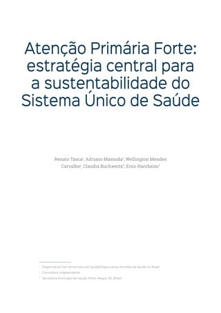 Atenção Primária Forte:
estratégia central para
a sustentabilidade do
Sistema Único de Saúde
1
Organizacao Pan-Americana da Saude/Organizacao Mundial da Saude no Brasil
2
Consultora independente
3
Secretaria Municipal de Saude, Porto Alegre, RS, Brasil
Renato Tasca1
, Adriano Massuda1
, Wellington Mendes
Carvalho1
, Claudia Buchweitz2
, Erno Harzheim3
 