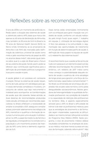 Reflexões sobre as recomendações
O ano de 2018 é um momento de profunda re-
flexão sobre a situação dos sistemas de saúde
e, sobretudo, sobre a APS, dado que marca não
apenas os 40 anos da declaração de Alma-Ata,
mas, também, os 30 anos do SUS no Brasil e os
70 anos do National Health Service (NHS) no
Reino Unido. Entretanto, se os aniversários de
Alma-Ata e do NHS são marcados pela reafir-
mação da cobertura universal de saúde como
meta e pelo reconhecimento do papel da APS
no alcance dessa meta21
, não existe igual clare-
za sobre qual é a visão do Brasil para o futuro
de seu sistema de saúde. Sendo assim, pode-se
oferecer aqui contribuição significativa para a
definição de prioridades políticas e programá-
ticas para a saúde no país.
A saúde global é um processo em constante
mutação. Pensar os sistemas de saúde requer,
acima de tudo, pensar em estratégias para ge-
rir essas demandas complexas e mutáveis, um
conjunto de valores que seja instrumental e
maleável para acompanhar as transformações
da saúde, que não cessarão. Nesse sentido, as
duas dezenas de recomendações produzidas
neste estudo, emitidas por reconhecidos espe-
cialistas no Brasil, enfatizam a necessidade de
ampliar e consolidar a ESF, assegurar e ampliar
acesso, promover adensamento tecnológico da
APS, intensificar e qualificar a formação de re-
cursos humanos para uma atuação multidisci-
plinar na APS, o papel da medicina de família e
da regulação, a transparência no contato com a
população e um movimento proativo de inser-
ção da APS como tema e elemento organiza-
dor do SUS.
Esses temas estão sintonizados intimamente
com os enfoques para gerar inovação nas uni-
dades de saúde, conforme um estudo realiza-
do pelo King’s Fund, quais sejam: 1. trabalho
em equipe; 2. Utilização de tecnologia digital;
3. foco nas pessoas e na comunidade; 4. seg-
mentação das oportunidades de tratamento
em função de determinados perfis de saúde; 5.
definição de novos papeis na equipe de saúde
e, 6. redesenho dos sistemas locais22
.
O reconhecimento que a saúde se faz acima de
tudo com pessoas é um elemento essencial das
referidas recomendações. No contexto do NHS
britânico, um relatório de 2017 indica como
maior ameaça à sustentabilidade daquele sis-
tema de saúde a ausência de uma estratégia
de longo prazo para garantir uma força de tra-
balho treinada, capacitada e comprometida21, 23
.
No Brasil, as dimensões de tal ameaça são am-
pliadas não só pelo vasto território, como pelas
desigualdades socioeconômicas, fatores gera-
dores de heterogeneidade na qualidade da for-
mação profissional, nas condições de trabalho
e na capacidade de retenção dos profissionais
no território. Aliás, é aspecto especialmente
sensível para a APS no Brasil a dificuldade de
treinar e de reter os profissionais médicos, para
que as estratégias de provimento e de forma-
ção sejam implantadas, superando as dificul-
dades e ao mesmo tempo reforçando os êxitos
do Programa Mais Médico (PMM). Neste pro-
grama, o eixo de provimento médico obteve
resultados consistentes na ampliação do aces-
so ao médico, mas teve menos sucesso em seu
eixo de formação, cabendo reformulá-lo24
. Não
107Atenção Primária Forte: estratégia central para a sustentabilidade do Sistema Único de Saúde
 