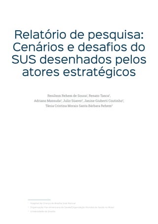 Relatório de pesquisa:
Cenários e desafios do
SUS desenhados pelos
atores estratégicos
Renilson Rehem de Souza1
, Renato Tasca2
,
Adriano Massuda2
, Julio Súarez2
, Janine Giuberti Coutinho2
,
Tânia Cristina Morais Santa Bárbara Rehem3
1
Hospital da Criança de Brasília José Alencar
2
Organização Pan-Americana da Saúde/Organização Mundial da Saúde no Brasil
3
Universidade de Brasília
 