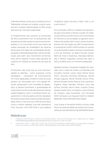 é demais lembrar, ainda, que iniciativas como o
Telessaúde, eficazes em prestar suporte assis-
tencial e ampliar resolutividade na APS, ainda
precisam ser mais bem exploradas.
O fortalecimento dos usuários na construção
da APS, juntamente com os profissionais das
equipes de saúde, é essencial para as recomen-
dações 2, 3 e 4 do King’s Fund, que tratam de
acesso avançado, de modelagem de carteiras
de serviços com base nas necessidades das po-
pulações e de flexibilização dos critérios de ads-
crição para além dos meramente territoriais.
Este último aspecto muitas vezes penaliza os
usuários em relação ao acesso aos serviços de
APS.
Finalmente, vale notar que as vinte recomen-
dações já referidas – como quaisquer outras
estratégias – necessitam de financiamento
em níveis adequados. Embora muitos recursos
possam ser otimizados com uma gestão efi-
ciente, apropriada e com combate ao desper-
dício, é preciso reconhecer a possibilidade de
crescimento contínuo da demanda por fatores
epidemiológicos, como o envelhecimento po-
pulacional, e inclusive pelo aumento, desejável,
do acesso às parcelas ainda excluídas da popu-
lação. Assim, mais uma vez, a APS se concretiza
como a melhor resposta, mas são necessários
mais recursos. Uma APS forte é que poderia
multiplicar esses recursos e fazer mais a um
custo menor25
.
Em conclusão, a APS é o modelo mais apropria-
do para concretizar o direito à saúde. Os médi-
cos de família, os enfermeiros com treinamento
em família e a comunidade, os agentes comu-
nitários de saúde, assim como outros os profis-
sionais com formação em APS, fundamentam
e caracterizam a APS. A APS é ainda um cenário
no qual se pode integrar as forças intersetoriais
a fim de enfrentar os determinantes sociais.
Além do mais é resolutiva, intercepta deman-
das e oferece respostas, constituindo para o
SUS o modelo certo, no momento adequado.
Agradecimentos. O presente trabalho foi reali-
zado com o apoio de André Luís Bonifácio de
Carvalho, Carmen Lavras, Cesar Monte Serrat
Titton, Claunara Schilling Mendonça, Daniel
Knupp Augusto, Daniel Ricardo Soranz Pinto,
Denise Ornelas Fontes Pereira, Erno Harzheim,
Eugênio Vilaça Mendes, Gilmara Lúcia dos
Santos, Gonzalo Vecina Neto, Gustavo Gusso,
Heider Aurelio Pinto, Humberto Lucena Pereira
da Fonseca, Lígia Giovanella, Luis Fernando
Rolim Sampaio, Luiz Augusto Facchini, Rubens
Bedrikow, Silvia Maristela Pasa Takeda.
Julio Suárez e Fernando Antônio Gomes Leles
foram os revisores deste, de acordo com os pre-
ceitos do Comitê Editorial da OPAS/OMS Brasil.
Referências
1. Programa Mais Médicos. Política de Atenção Básica. Porta de Entrada do SUS. Disponível em: http://
maismedicos.gov.br/porta-de-entrada-do-sus Acessado em julho de 2018.
2. Massuda A, Hone T, Leles FAG, Castro MC, Atun R. The Brazilian health system at crossroads: progress,
crisis and resilience. BMJ Glob Health 2018;3:e000829. doi:10.1136/ bmjgh-2018-000829
108 Relatório 30 anos de SUS, que SUS para 2030?
 