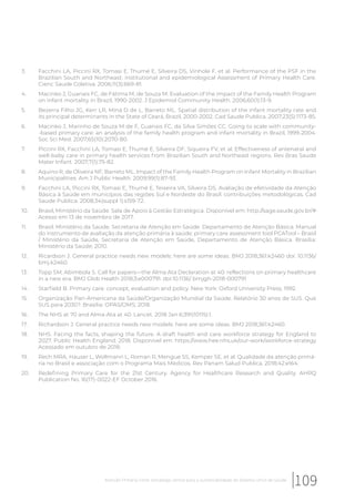3. Facchini LA, Piccini RX, Tomasi E, Thumé E, Silveira DS, Vinhole F, et al. Performance of the PSF in the
Brazilian South and Northeast: institutional and epidemiological Assessment of Primary Health Care.
Cienc Saude Coletiva. 2006;11(3):669-81.
4. Macinko J, Guanais FC, de Fátima M, de Souza M. Evaluation of the impact of the Family Health Program
on infant mortality in Brazil, 1990-2002. J Epidemiol Community Health. 2006;60(1):13-9.
5. Bezerra Filho JG, Kerr LR, Miná D de L, Barreto ML. Spatial distribution of the infant mortality rate and
its principal determinants in the State of Ceará, Brazil, 2000-2002. Cad Saude Publica. 2007;23(5):1173-85.
6. Macinko J, Marinho de Souza M de F, Guanais FC, da Silva Simões CC. Going to scale with community-
-based primary care: an analysis of the family health program and infant mortality in Brazil, 1999-2004.
Soc Sci Med. 2007;65(10):2070-80.
7. Piccini RX, Facchini LA, Tomasi E, Thumé E, Silveira DF, Siqueira FV, et al. Effectiveness of antenatal and
well-baby care in primary health services from Brazilian South and Northeast regions. Rev Bras Saude
Mater Infant. 2007;7(1):75-82.
8. Aquino R, de Oliveira NF, Barreto ML. Impact of the Family Health Program on Infant Mortality in Brazilian
Municipalities. Am J Public Health. 2009;99(1):87-93.
9. Facchini LA, Piccini RX, Tomasi E, Thumé E, Teixeira VA, Silveira DS. Avaliação de efetividade da Atenção
Básica à Saúde em municípios das regiões Sul e Nordeste do Brasil: contribuições metodológicas. Cad
Saude Publica. 2008;34(suppl 1):s159-72.
10. Brasil, Ministério da Saúde. Sala de Apoio à Gestão Estratégica. Disponível em: http://sage.saude.gov.br/#
Acesso em 13 de novembro de 2017.
11. Brasil. Ministério da Saúde. Secretaria de Atenção em Saúde. Departamento de Atenção Básica. Manual
do instrumento de avaliação da atenção primária à saúde: primary care assessment tool PCATool – Brasil
/ Ministério da Saúde, Secretaria de Atenção em Saúde, Departamento de Atenção Básica. Brasília:
Ministério da Saúde; 2010.
12. Ricardson J. General practice needs new models: here are some ideas. BMJ 2018;361:k2460 doi: 10.1136/
bmj.k2460.
13. Topp SM, Abimbola S. Call for papers—the Alma Ata Declaration at 40: reflections on primary healthcare
in a new era. BMJ Glob Health 2018;3:e000791. doi:10.1136/ bmjgh-2018-000791
14. Starfield B. Primary care: concept, evaluation and policy. New York: Oxford University Press; 1992.
15. Organização Pan-Americana da Saúde/Organização Mundial da Saúde. Relatório 30 anos de SUS. Que
SUS para 2030?. Brasília: OPAS/OMS; 2018.
16. The NHS at 70 and Alma-Ata at 40. Lancet. 2018 Jan 6;391(10115):1.
17. Richardson J. General practice needs new models: here are some ideas. BMJ 2018;361:k2460.
18. NHS. Facing the facts, shaping the future. A draft health and care workforce strategy for England to
2027. Public Health England: 2018. Disponível em: https://www.hee.nhs.uk/our-work/workforce-strategy
Acessado em outubro de 2018.
19. Rech MRA, Hauser L, Wollmann L, Roman R, Mengue SS, Kemper SE, et al. Qualidade da atenção primá-
ria no Brasil e associação com o Programa Mais Médicos. Rev Panam Salud Publica. 2018;42:e164.
20. Redefining Primary Care for the 21st Century. Agency for Healthcare Research and Quality. AHRQ
Publication No. 16(17)-0022-EF October 2016.
109Atenção Primária Forte: estratégia central para a sustentabilidade do Sistema Único de Saúde
 