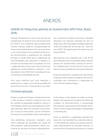 ANEXOS
ANEXO 01: Perguntas abertas do Questionário APS Forte, Brasil,
2018.
Prezado Profissional, O marco dos 30 anos de
implantação do Sistema Único de Saúde (SUS)
em 2018 é uma excelente oportunidade para
analisar avanços, desafios e possibilidades do
sistema de saúde brasileiro. Por isso, buscamos
a sua contribuição como profissional de gran-
de conhecimento e experiência em atenção
primária à saúde (APS) para a elaboração de
recomendações que estimulem o debate e a
tomada de decisões entre os gestores do SUS
– especialmente os que assumirão as próximas
gestões em âmbito federal e estadual – a fim
de produzir uma “APS Forte”, estratégia funda-
mental para consolidação do SUS.
Para tanto, pedimos que você responda o
questionário a seguir, que traz 20 questões de
preenchimento livre. O questionário, cujo obje-
tivo é identificar desafios, barreiras e soluções
aplicáveis nos diversos contextos do SUS no
Brasil, para além das especificidades regionais,
insere-se na Agenda “30 anos de SUS – que SUS
para 2030?” da Organização Pan-Americana da
Saúde (OPAS).
Aguardamos suas respostas até o dia 30 de
abril 2018 para que os resultados deste trabalho
possam ser apresentados a tempo de alimen-
tar o debate sobre o futuro do SUS, que é uma
das principais questões da campanha eleitoral.
Antes de responder o questionário, solicitamos
ainda que você analise os aspectos de contex-
tualização que embasaram a elaboração do
instrumento, listados a seguir.
Contextualização
Desde a criação do Programa Saúde da Família,
a APS brasileira alcançou cobertura de mais
da metade da população brasileira, reduziu a
mortalidade infantil e as internações por condi-
ções sensíveis, além de inúmeros outros avan-
ços, muitos já mensurados, outros intangíveis.
Entretanto, sua qualidade ainda é heterogênea.
Três problemas estruturais impedem uma
maior produção de resultados em saúde da
APS brasileira: subfinanciamento; oferta insu-
ficiente de recursos humanos adequadamen-
te formados; e dificuldade em todos os níveis,
desde a alta gestão até os pontos de oferta de
cuidado, no reconhecimento e incorporação
dos atributos essenciais da APS (acesso de pri-
meiro contato, longitudinalidade, integralidade
e coordenação) .
Entre os desafios e fragilidades gerados por
esses três macroproblemas, podemos elencar:
– a dificuldade de acesso dos usuários aos ser-
viços, especialmente às consultas médicas; – o
provimento e a fixação de profissionais;- a baixa
110 Relatório 30 anos de SUS, que SUS para 2030?
 