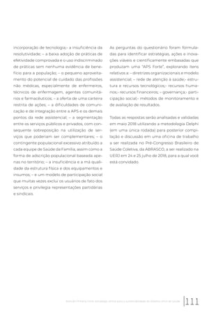 incorporação de tecnologia;- a insuficiência da
resolutividade; – a baixa adoção de práticas de
efetividade comprovada e o uso indiscriminado
de práticas sem nenhuma evidência de bene-
fício para a população; – o pequeno aproveita-
mento do potencial de cuidado das profissões
não médicas, especialmente de enfermeiros,
técnicos de enfermagem, agentes comunitá-
rios e farmacêuticos; – a oferta de uma carteira
restrita de ações; – a dificuldades de comuni-
cação e de integração entre a APS e os demais
pontos da rede assistencial; – a segmentação
entre os serviços públicos e privados, com con-
sequente sobreposição na utilização de ser-
viços que poderiam ser complementares; – o
contingente populacional excessivo atribuído a
cada equipe de Saúde da Família, assim como a
forma de adscrição populacional baseada ape-
nas no território; – a insuficiência e a má quali-
dade da estrutura física e dos equipamentos e
insumos; – e um modelo de participação social
que muitas vezes exclui os usuários de fato dos
serviços e privilegia representações partidárias
e sindicais.
As perguntas do questionário foram formula-
das para identificar estratégias, ações e inova-
ções viáveis e cientificamente embasadas que
produzam uma “APS Forte”, explorando itens
relativos a: – diretrizes organizacionais e modelo
assistencial; – rede de atenção à saúde;- estru-
tura e recursos tecnológicos;- recursos huma-
nos;- recursos financeiros; – governança;- parti-
cipação social;- métodos de monitoramento e
de avaliação de resultados.
Todas as respostas serão analisadas e validadas
em maio 2018 utilizando a metodologia Delphi
(em uma única rodada) para posterior compi-
lação e discussão em uma oficina de trabalho
a ser realizada no Pré-Congresso Brasileiro de
Saúde Coletiva, da ABRASCO, a ser realizado na
UERJ em 24 e 25 julho de 2018, para a qual você
está convidado.
111Atenção Primária Forte: estratégia central para a sustentabilidade do Sistema Único de Saúde
 