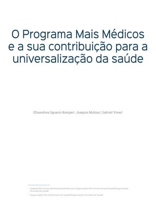 O Programa Mais Médicos
e a sua contribuição para a
universalização da saúde
1
HospitaldaCriançadeBrasíliaJoséAlencareOrganizaçãoPan-AmericanadaSaúde/Organização
Mundial da Saúde
2
Organização Pan-Americana da Saúde/Organização Mundial da Saúde
Elisandrea Sguario Kemper1
, Joaquín Molina2
, Gabriel Vivas2
 
