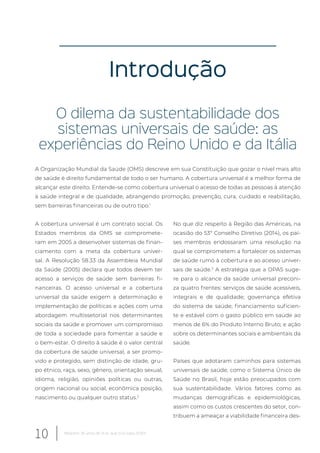Introdução
O dilema da sustentabilidade dos
sistemas universais de saúde: as
experiências do Reino Unido e da Itália
A Organização Mundial da Saúde (OMS) descreve em sua Constituição que gozar o nível mais alto
de saúde é direito fundamental de todo o ser humano. A cobertura universal é a melhor forma de
alcançar este direito. Entende-se como cobertura universal o acesso de todas as pessoas à atenção
à saúde integral e de qualidade, abrangendo promoção, prevenção, cura, cuidado e reabilitação,
sem barreiras financeiras ou de outro tipo.1
A cobertura universal é um contrato social. Os
Estados membros da OMS se compromete-
ram em 2005 a desenvolver sistemas de finan-
ciamento com a meta da cobertura univer-
sal. A Resolução 58.33 da Assembleia Mundial
da Saúde (2005) declara que todos devem ter
acesso a serviços de saúde sem barreiras fi-
nanceiras. O acesso universal e a cobertura
universal da saúde exigem a determinação e
implementação de políticas e ações com uma
abordagem multissetorial nos determinantes
sociais da saúde e promover um compromisso
de toda a sociedade para fomentar a saúde e
o bem-estar. O direito à saúde é o valor central
da cobertura de saúde universal, a ser promo-
vido e protegido, sem distinção de idade, gru-
po étnico, raça, sexo, gênero, orientação sexual,
idioma, religião, opiniões políticas ou outras,
origem nacional ou social, econômica posição,
nascimento ou qualquer outro status.2
No que diz respeito à Região das Américas, na
ocasião do 53º Conselho Diretivo (2014), os paí-
ses membros endossaram uma resolução na
qual se comprometem a fortalecer os sistemas
de saúde rumo à cobertura e ao acesso univer-
sais de saúde.3
A estratégia que a OPAS suge-
re para o alcance da saúde universal preconi-
za quatro frentes: serviços de saúde acessíveis,
integrais e de qualidade; governança efetiva
do sistema de saúde; financiamento suficien-
te e estável com o gasto público em saúde ao
menos de 6% do Produto Interno Bruto; e ação
sobre os determinantes sociais e ambientais da
saúde.
Países que adotaram caminhos para sistemas
universais de saúde, como o Sistema Único de
Saúde no Brasil, hoje estão preocupados com
sua sustentabilidade. Vários fatores como as
mudanças demográficas e epidemiológicas,
assim como os custos crescentes do setor, con-
tribuem a ameaçar a viabilidade financeira des-
10 Relatório 30 anos de SUS, que SUS para 2030?
 