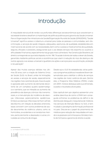 Introdução
A inequidade estrutural de renda e as profundas diferenças socioeconômicas que caracterizam a
sociedade brasileira desafiam a implantação de políticas públicas para garantia da Saúde Universal.
Para a Organização Pan-Americana da Saúde/Organização Mundial da Saúde (OPAS/OMS), “Saúde
Universal” significa acesso e cobertura universal para todas as pessoas e comunidades, sem dis-
criminação, a serviços de saúde integrais, adequados, oportunos, de qualidade, estabelecidos em
nível nacional, de acordo com as necessidades, bem como o acesso a medicamentos de qualidade,
seguros, eficazes e acessíveis, assegurando que o uso desses serviços não exponha os usuários a
dificuldades financeiras, especialmente nos grupos mais vulneráveis.1
Na Constituição Brasileira, tal
diretriz corresponde ao que está disposto no Art. 196: “A saúde é direito de todos e dever do Estado,
garantido mediante políticas sociais e econômicas que visem à redução do risco de doença e de
outros agravos e ao acesso universal e igualitário às ações e serviços para sua promoção, proteção
e recuperação”.
a Lei Federal 12.871 de 2013.
Apesar dos muitos avanços obtidos nos últi-
mos 30 anos, com a criação do Sistema Único
de Saúde (SUS) no Brasil, ainda há limitações
ao acesso a serviços de saúde, especialmente
nas regiões mais carentes do país. Essa situação
é agravada pelo aumento da demanda decor-
rente de um complexo quadro epidemiológi-
co e sanitário, que se interpõe ao aumento da
prevalência de doenças crônicas não transmis-
síveis, e a manutenção da incidência de doen-
ças infecciosas potencialmente epidêmicas.
Embora as doenças infecciosas tenham sofrido
decréscimo, em relação às décadas anteriores,
essas convivem com outros problemas de saú-
de decorrentes da violência urbana, como os
homicídios, os acidentes e os transtornos men-
tais, particularmente a depressão e outras vin-
culadas ao consumo de drogas.
Desde que o SUS foi estabelecido, várias políti-
cas e programas públicos inovadores foram de-
senvolvidos para viabilizar a oferta de serviços
nas regiões de maior carência do país. Dentre
eles, o Programa Mais Médicos (PMM), criado
em 2013a
, merece destaque pela sua dimensão,
ousadia e resultados alcançados.
Este capítulo tem por objetivo apresentar uma
análise descritiva de como o PMM tem conse-
guido enfrentar os problemas do déficit e da
distribuição desigual e inequitativa de médicos
nos serviços de Atenção Básica no SUS, e tem
mudado o paradigma da formação profissional
no país. Discute-se o papel do provimento de
médicos para redução de inequidades em saú-
de e os possíveis caminhos para o fortalecimen-
to do SUS para a garantia do direito à saúde.
118 Relatório 30 anos de SUS, que SUS para 2030?
 