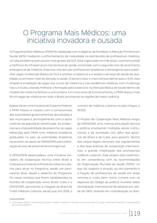 O Programa Mais Médicos: uma
iniciativa inovadora e ousada
O Programa Mais Médicos (PMM) foi idealizado com o objetivo de fortalecer a Atenção Primária em
Saúde (APS) mediante o enfrentamento da inequidade na distribuição de profissionais médicos,
um dos problemas estruturais mais graves do SUS. Está organizado em três eixos: o primeiro prevê
a melhoria da infraestrutura nos serviços de saúde, conectado com o segundo eixo de provimento
emergencial de médicos. Esse eixo visa recrutar profissionais brasileiros e estrangeiros para preen-
cher vagas na Atenção Básica do SUS e ampliar a cobertura e o acesso a serviços de saúde de qua-
lidade no primeiro nível de atenção à saúde. O terceiro eixo, o mais transcendente para o SUS, está
dirigido à ampliação de vagas nos cursos de medicina e nas residências médicas, com mudanças
nos currículos, visando melhorar a formação para o exercício na Atenção Básica de Saúde dentro do
modelo de medicina familiar e comunitária. Em cinco anos de funcionamento, o PMM alocou mais
18 mil vagas de médicos em todo o Brasil, priorizando as regiões de maior carência.
b Estratégia global “Increasing access to health workers in remote and rural areas through improved retention: Global policy
Recommendation”.
Apesar de ser uma iniciativa do Governo Federal,
o PMM nasceu e cresceu com o compromisso
das autoridades governamentais dos estados e
dos municípios e, principalmente, com o apoio
irrestrito da população beneficiada. Ao eviden-
ciar-se a impossibilidade de preencher as vagas
oferecidas pelo PMM com médicos brasileiros
graduados no país, as autoridades brasileiras
recorreram ao apoio da OPAS/OMS para viabili-
zação do eixo de provimento emergencial.
A OPAS/OMS desencadeou uma iniciativa ino-
vadora de cooperação técnica entre Brasil e
Cuba para a vinda de milhares de médicos cuba-
nos para atuar no Programa, sendo um parti-
cipante ativo, desde o desenho do Programa.
Foi nesse contexto que foram estabelecidos os
Acordos de Cooperação entre Brasil, Cuba e a
OPAS/OMS, permitindo a chegada ao Brasil de
11.400 médicos cubanos, sendo que, em 2018, o
número de médicos cubanos no país chegou a
18.500.
O Projeto de Cooperação Mais Médicos exigiu
da OPAS/OMS uma intensa articulação técnica
e política, envolvendo múltiplos atores institu-
cionais e da sociedade civil, além dos gover-
nos de Brasil e de Cuba, para garantir, dentro
dos corpos legais nacionais, dos regulamentos
e das boas práticas de cooperação internacio-
nais, a grande mobilização dos profissionais
médicos cubanos. Esse projeto está totalmen-
te em consonância com as recomendações
da Organização Mundial da Saúde (OMS)b
no
que diz respeito à atração, ao recrutamento e
à fixação de profissionais de saúde em áreas
remotas e rurais, bem como, cumpre com os
objetivos do Código de prática mundial sobre
contratação internacional de pessoal em saú-
de da OMS, levando em consideração os direi-
119O Programa Mais Médicos e a sua contribuição para a universalização da saúde
 