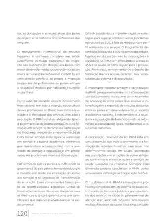 tos, as obrigações e as expectativas dos países
de origem e de destino e dos profissionais que
imigram.
O recrutamento internacional de recursos
humanos é um tema complexo em saúde.
Geralmente os fluxos tradicionais de migra-
ção são realizados em direção aos países com
maior desenvolvimento socioeconômico e com
maior remuneração profissional. O PMM foi em
uma direção contrária, ao propor a migração
temporária de profissionais de países em que
a relação de médicos por habitante é superior
ao do Brasil.
Outro aspecto relevante sobre o recrutamento
internacional tem sido a inserção sociocultural
desses profissionais no Brasil, bem como a qua-
lidade e a efetividade dos serviços prestados à
população. O PMM inclui estratégias de apren-
dizagem prévias do idioma português e da for-
mação em serviço no decorrer da participação
no Programa, atendendo a recomendação da
OMS. Inclui também estratégias de supervisão
em serviço e a tutoria acadêmica, elementos
que demonstram o compromisso com a qua-
lidade da atenção à população e em prestar
apoio aos profissionais inseridos nos serviços.
Em termos de política pública, o PMM incide na
governança do país para os temas de educação
e trabalho em saúde, na ampliação do acesso
aos serviços e no processo de transformação
da educação. Esses componentes fazem par-
te da recém-aprovada Estratégia Global de
Desenvolvimento de Recursos Humanos para
as Américas e, se configuram como um cami-
nho para que os países possam avançar na saú-
de universal.
O PMM possibilitou a implementação de estra-
tégias para superar um dos maiores problemas
estruturais do SUS, a falta de médicos com per-
fil adequado nos serviços. O Programa foi de-
senhado colocando a APS no centro do debate,
fazendo escuta aos gestores, às corporações e à
sociedade. O PMM vem ampliando o acesso às
ações de saúde de forma regular para a popula-
ção. Além disso, vem enfrentando o desafio da
formação médica no país, com foco nas neces-
sidades do sistema e da população.
É importante ressaltar também a contribuição
do PMM para o desenvolvimento da Cooperação
Sul-Sul, considerando-a como um mecanismo
de cooperação entre países que envolve a in-
tensificação e a expansão de vínculos solidários
entre os países em desenvolvimento, o respeito
à soberania nacional, à independência, à igual-
dade e à produção de benefícios mútuos, refor-
çando as capacidades locais, institucionais e os
sistemas nacionais.
A cooperação desenvolvida no PMM está em
uma dimensão que inclui o provimento e a for-
mação de recursos humanos para atuar nos
determinantes sociais em saúde, sobretudo
em populações em situações de vulnerabilida-
de, garantindo o acesso às ações e serviços de
saúde, baseados na cidadania. Somente essa
dimensão poderia caracterizar o PMM como
uma ousada estratégia de Cooperação Sul-Sul.
Outro diferencial do PMM é a inserção dos pro-
fissionais médicos em um sistema de saúde es-
truturado, de natureza pública e gratuita, den-
tro dos serviços de saúde do primeiro nível de
atenção e atuando em conjunto com equipes
multiprofissionais de saúde. Essa singularidade
120 Relatório 30 anos de SUS, que SUS para 2030?
 