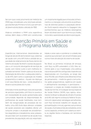 faz com que o eixo provimento de médicos do
PMM seja considerado uma retomada estraté-
gica da Atenção Primária no SUS, que vem sen-
do desenvolvida desde a década de 1990.
Pode-se considerar o PMM uma experiência
exitosa. Além disso, o PMM vem constituindo
um importante legado para a troca de conheci-
mento e a interação cultural entre os profissio-
nais de distintos países e a população atendi-
da. Outro aspecto relevante é a ‘bagagem’ dos
conhecimentos que os médicos estrangeiros
levam do Brasil assim que termina sua missão,
incluindo o aprendizado do idioma português.
Atenção Primária em Saúde e
o Programa Mais Médicos
Experiências internacionais desenvolvidas ao
longo do século XX demonstram que, sistemas
de saúde com uma APS forte e dotada de ca-
pacidade de ordenamento de fluxos dentro do
sistema de saúde, facilitam o acesso da popula-
ção a um conjunto abrangente de serviços de
saúde, com menor custo e com melhores re-
sultados sanitários². Porém, após os 40 anos da
Declaração de Alma-Ata3
, a adequada cobertu-
ra de APS, bem como a superação do modelo
programático e seletivo – focado nas doenças
e em seus fatores de risco – ainda desafiam o
Brasil e outros países do mundo.
O fortalecimento da APS por meio de expansão
de serviços organizados, com foco no usuário e
em necessidades de saúde apresentadas pela
comunidade, depende da disponibilidade de
profissionais de saúde habilitados, mas tam-
bém da reorganização de processos de tra-
balho. Uma APS forte deve oferecer unidades
de saúde acessíveis aos cidadãos; ofertar um
conjunto amplo e atualizado de procedimen-
tos diagnósticos e terapêuticos; estar prepara-
da para lidar com os problemas de saúde mais
prevalentes da população sob sua responsabi-
lidade; e estar apta a coordenar o cuidado dos
usuários que precisem ser encaminhados para
outros níveis de atenção do sistema de saúde.
No Brasil, as primeiras iniciativas de serviços
com foco na APS antecedem o SUS. Mas, so-
mente após a sua implantação, uma política
nacional para APS foi configurada. Experiências
desenvolvidas em municípios, ao longo dos
anos 70 e 80, sob influência de diferentes linhas
de pensamento – medicina geral e comunitá-
ria, ações programáticas, vigilância em saúde
e planejamento estratégico e participativo –
inspiraram a criação do modelo brasileiro de
Saúde da Família. A Fundação Serviço Especial
de Saúde Pública (SESP), que operou ativa-
mente no Brasil na década de 40 até o final dos
anos 80, sob regime autárquico federal, foi pio-
neira em desenvolver estratégias semelhantes,
com foco territorial, trabalho em equipe, res-
ponsabilização e vínculo, agentes comunitários
de saúde, chamados então de visitadores, entre
outros aspectos, embora com cobertura restri-
ta às regiões Norte e Nordeste, em territórios
esparsos.
121O Programa Mais Médicos e a sua contribuição para a universalização da saúde
 
