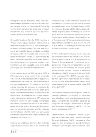 O Programa Saúde da Família (PSF), implanta-
do em 1994 e aprimorado nos anos subsequen-
tes, transformou-se em Estratégia de Saúde da
Família (ESF), constituindo-se como o principal
mecanismo para induzir a expansão da cober-
tura da Atenção Primária no país.
O modelo Saúde da Família (ESF) incentiva o
vínculo entre a equipe de saúde e os usuários, a
responsabilização sanitária, a oferta abrangen-
te de procedimentos diagnósticos e terapêuti-
cos, a participação da comunidade nas ações
de saúde, além da inserção dos serviços em
redes de atenção à saúde. É a combinação da
oferta de cuidados clínicos e das ações de saú-
de coletiva, desempenhadas por equipes mul-
tiprofissionais, com atuação sobre uma dada
população, em um determinado território.
Entre meados dos anos 1990 até o ano 2008, a
ESF expandiu-se progressivamente, atingindo
uma cobertura de cerca de 50,0% da população,
embora com um ritmo de crescimento menor
em anos subsequentes. Considerando também
outros modelos de atenção, a cobertura de
APS entre 2008 até 2013 variou de 75,8% para
80,6%. Quando comparado a outras formas de
organização de APS existentes no país, ou seja,
a atenção básica tradicional, a ESF apresenta
melhores resultados com relação à ampliação
do acesso ao sistema de saúde e em indica-
dores de saúde, como diminuição de interna-
ções por condições sensíveis a APS e redução
da mortalidade infantil, materna e por causas
preveníveis, segundo uma ampla variedade de
trabalhos científicos.4, 5, 6, 7, 8
Embora as evidências tenham demonstrado
o significativo impacto da ESF na melhoria de
indicadores de saúde, o ritmo de crescimento
da cobertura populacional pela ESF reduziu de
velocidade após o ano de 2008. O principal fa-
tor limitante da expansão foi à baixa disponibi-
lidade de profissionais médicos para atuar em
áreas remotas do país e em regiões rurais e pe-
riferias das grandes cidades. Outro desafio a ser
enfrentado pela ESF deriva da alta rotatividade
dos profissionais médicos que atuam na APS,
o que dificulta a formação de vínculos entre
equipes, usuários e comunidades.
O PMM foi fundamental para mudar o quadro
de baixo crescimento de cobertura da APS ob-
servado entre 2008 e 2013 e apresentado na
Figura 1. O componente “provimento emer-
gencial” do Programa foi responsável por alo-
car mais de 18 mil médicos, em mais de quatro
mil municípios do país. Com isso, a ampliação
da cobertura da ESF saltou de 59,4% para 70,0%
entre os anos de 2014 e 2017. A expansão foi ain-
da mais significativa nas áreas de maior neces-
sidade do país, especialmente na região Norte
– que apresentava a menor cobertura de ESF
antes do PMM.9
Um número expressivo de artigos da literatura
científica avaliou a contribuição do PMM para
a ampliação da cobertura, do acesso e da equi-
dade, apresentando resultados positivos do
Programa em relação à expansão das equipes
e da ampliação de cobertura da ESF 9, 10, 11
e me-
lhorias do acesso à APS.11, 12, 13
Observaram-se os mesmos efeitos favorá-
veis nas zonas rurais e nos Distritos Sanitários
Especiais Indígenas (DSEI), nos quais se pôde
observar uma ampliação do atendimento por
médicos.14
Com relação especificamente à alo-
122 Relatório 30 anos de SUS, que SUS para 2030?
 