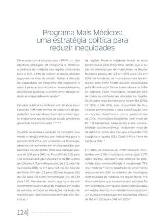 Programa Mais Médicos:
uma estratégia política para
reduzir inequidades
De acordo com a Lei que criou o PMM, um dos
objetivos principais do Programa é “diminuir
a carência de médicos nas regiões prioritárias
para o SUS, a fim de reduzir as desigualdades
regionais na área de saúde”. Assim, a aferição
da capacidade do Programa em responder a
este objetivo é crucial para o desenvolvimento
de políticas públicas, que têm como missão re-
duzir as iniquidades em saúde.16
Estudos publicados indicam um alcance equi-
tativo do PMM em termos de cobertura de po-
pulações que não dispunham de acesso regu-
lar e oportuno aos serviços de saúde, um direito
garantido na Constituição. 17, 18, 19, 20
Quando se analisa a variação no indicador que
mede a relação médico por habitantes para o
período 2012-2014, por unidades da federação,
observou-se aumento em muitos estados, por
exemplo: no Maranhão (MA) essa variação pas-
sou de 0,58 para 0,67; no Piauí (PI) de 0,92 para
1,02; no Ceará (CE) de 1,05 para 1,15; na Bahia (BA)
de 1,09 para 1,17; em Alagoas (AL) de 1,12 para 1,18;
na Paraíba (PB) de 1,17 para 1,23; no Rio Grande
do Norte (RN) de 1,23 para 1,30; em Sergipe (SE)
de 1,30 para 1,37 e em Pernambuco (PE) de 1,39
para 1,47. Percebe-se, assim, que ocorreu um
incremento quantitativo de médicos em todos
os estados, embora as alterações na razão de
médicos por 1.000 habitantes tenham sido dis-
cretas. 21
As regiões Norte e Nordeste foram as mais
beneficiadas pelo Programa, sendo que a ra-
zão de médicos por mil habitantes na Região
Nordeste passou de 1,23 em 2012, para 1,34 em
2014. No Nordeste, os municípios mais benefi-
ciados pelo PMM foram aqueles classificados
pelo Ministério da Saúde como abaixo da linha
de pobreza. Esses municípios receberam 63%
de todos os profissionais alocados na Região.
Os Estados mais beneficiados foram BA (27%),
CE (19%) e MA (16%), pois dispunham de mu-
nicípios pertencentes a essa classificação. Seis
municípios classificados como pertencentes
ao G100 (municípios brasileiros com mais de
80 mil habitantes, baixa renda e alta vulnera-
bilidade socioeconômica) receberam mais de
20 médicos, entre elas, Caruaru e Paulista (PE);
Itapipoca e Iguatu (CE); Codó (MA) e Feira de
Santana (BA). 21
Em 2014, os médicos do PMM estavam distri-
buídos em 3.785 municípios, sendo que 2.377
deles (62,8%), atendiam aos critérios de prio-
ridade e/ou vulnerabilidade e receberam 77%
dos médicos.20
Como resultado do provimento
reduziu-se em 53% no número de municípios
com escassez de médicos. Na região Norte, 91%
dos municípios que apresentavam escassez fo-
ram atendidos, com quase cinco médicos cada,
em média. Assim, o número de municípios com
um ou mais médicos por mil habitantes dobrou
de 163 em 2013 para 348 em 2015.22
124 Relatório 30 anos de SUS, que SUS para 2030?
 