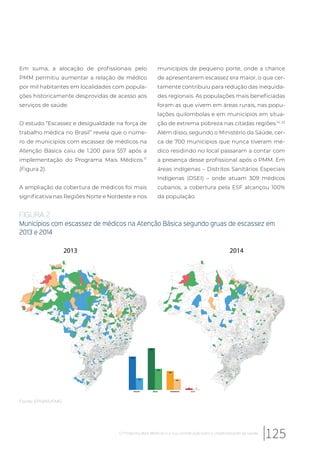Em suma, a alocação de profissionais pelo
PMM permitiu aumentar a relação de médico
por mil habitantes em localidades com popula-
ções historicamente desprovidas de acesso aos
serviços de saúde.
O estudo “Escassez e desigualdade na força de
trabalho médica no Brasil” revela que o núme-
ro de municípios com escassez de médicos na
Atenção Básica caiu de 1.200 para 557 após a
implementação do Programa Mais Médicos.17
(Figura 2).
A ampliação da cobertura de médicos foi mais
significativa nas Regiões Norte e Nordeste e nos
municípios de pequeno porte, onde a chance
de apresentarem escassez era maior, o que cer-
tamente contribuiu para redução das inequida-
des regionais. As populações mais beneficiadas
foram as que vivem em áreas rurais, nas popu-
lações quilombolas e em municípios em situa-
ção de extrema pobreza nas citadas regiões.14, 23
Além disso, segundo o Ministério da Saúde, cer-
ca de 700 municípios que nunca tiveram mé-
dico residindo no local passaram a contar com
a presença desse profissional após o PMM. Em
áreas indígenas – Distritos Sanitários Especiais
Indígenas (DSEI) – onde atuam 309 médicos
cubanos, a cobertura pela ESF alcançou 100%
da população.
FIGURA 2
Municípios com escassez de médicos na Atenção Básica segundo gruas de escassez em
2013 e 2014
419
524
238
19
148
266
139
4
TRAÇOS BAIXA MODERADA ALTA
2013 2014
Fonte: EPSM/UFMG
125O Programa Mais Médicos e a sua contribuição para a universalização da saúde
 