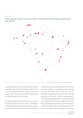 cionalização dos atributos da atenção primária;
a realização de atividades de educação em saú-
de e de planejamento das ações junto com a
equipe; além da ocorrência mais frequente de
visitas domiciliares, entre outras.
Um efeito esperado decorrente da diminuição
da carência de médicos em áreas vulneráveis é
a redução das desigualdades regionais no aces-
so aos serviços de saúde, permitindo melhorar
o desempenho das equipes de APS, aumentar
a produtividade e a qualidade da atenção aos
usuários. Em 2015, mais de 70% dos municí-
pios tinham aderido ao PMM (cerca de 40% das
equipes de Saúde da Família), assegurando a
universalização da atenção em quase 100% dos
municípios de menor porte. Observou-se, tam-
bém, a expansão da cobertura para mais de 20
milhões de habitantes e a substituição dos mé-
dicos ausentes ou demissionários das equipes
FIGURA 4
Distribuição de médicos cubanos do PMM nos Distritos Sanitários Indígenas (DSEI). Brasil,
maio de 2018
Fonte: Sistema Integrado de Informações Mais Médicos – SIMM. Disponível em: https://simm.campusvirtualsp.org/pt-br
127O Programa Mais Médicos e a sua contribuição para a universalização da saúde
 