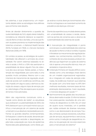 tes sistemas, o que proporcionou um impor-
tante debate sobre as estratégias mais efetivas
para enfrentar este desafio.
Antes de abordar diretamente a questão da
sustentabilidade do SUS, objeto deste trabalho,
considerou-se relevante destacar as experiên-
cias do Reino Unido e da Itália, uma vez que fo-
ram os países pioneiros na implementação dos
sistemas universais – o National Health Service
(NHS), fundado em 1948, e o Servizio Sanitario
Nationale (SSN), em 1978.
Em ambos os países, as estratégias de susten-
tabilidade não afetaram o princípio da univer-
salidade. Por serem sistemas baseados no di-
reito à saúde, o NHS e o SSN não aventaram a
possibilidade de deixar alguém fora da cober-
tura dos seus serviços. Nestes países, a manu-
tenção da integralidade, por outro lado, é uma
questão muito complexa. Mesmo com o uso
intensivo de mecanismos de regulação, atuali-
zado de acordo com evidências científicas, isto
não impede, em alguns casos, a demora ou res-
trição do acesso a alguns tipos de serviços, por
ex. odontologia e filas de espera para os proce-
dimentos mais solicitados.
Além dos argumentos conceituais como a
“saúde como direito de todos”, os estudiosos
que analisaram a sustentabilidade do SSN e do
NHS destacam que o principal motivo que jus-
tifica a manutenção de um sistema de saúde
universal é a sua absoluta necessidade para en-
frentar os grandes desafios contemporâneos.
Enfraquecer o sistema de saúde, deixando par-
te da população excluída e desprotegida, ex-
põe toda a população aos riscos de epidemias
favorecidas pela globalização, como Ebola, gri-
pe aviária e outras doenças transmissíveis alta-
mente contagiosas e ao inexorável aumento da
prevalência de doenças crônicas.4
Diante da experiência acumulada destes países
em universalidade do acesso à saúde, desta-
cam-se pontos de consenso para o alcance da
sustentabilidade dos sistemas de saúde:
„ A manutenção da integralidade é ponto
central para a sustentabilidade dos sistemas
de saúde no Reino Unido e na Itália. A aposta
é fortalecer os mecanismos de regulação ba-
seados nos conhecimentos científicos. Em
contextos de recursos escassos, produzir evi-
dências que legitimam as ações do sistema
não é apenas uma escolha técnica, mas um
verdadeiro imperativo ético.
„ A Atenção Primária em Saúde (APS) é consi-
derada como uma estratégia chave dentro
de um modelo organizacional regionaliza-
do e integrado em redes de atenção orde-
nadas. As evidências mostram que sistemas
de saúde com uma forte base na APS têm
melhores resultados, menores taxas de hos-
pitalização desnecessárias, maior equidade,
e menores despesas em saúde.5, 6, 7
„ Aprimoramento da gestão dos recursos pú-
blicos destinados à saúde. O informe italiano
traz preocupantes resultados de uma esti-
mativa do desperdício no SSN. De um total
de quatro euros investidos, um é perdido
por razões evitáveis de diversas naturezas,
como o uso desnecessário de serviços, frau-
des, compras a preços excessivos, subutiliza-
ção de serviços, equipamentos e estruturas,
entre outros. A redução de desperdícios im-
plica na recuperação de recursos essenciais
para a manutenção do sistema.8
11Relatório de pesquisa: Cenários e desafios do SUS desenhados pelos atores estratégicos
 