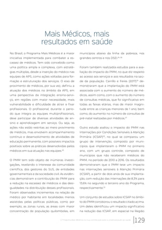 Mais Médicos, mais
resultados em saúde
No Brasil, o Programa Mais Médicos é a maior
iniciativa implementada para combater a es-
cassez de médicos. Tem sido concebido como
uma política ampla e complexa, com estraté-
gias múltiplas, desde a inserção do médico nas
equipes de APS, como ações voltadas para for-
mação e estruturação dos serviços. O eixo de
provimento de médicos, por sua vez, definiu a
atuação dos médicos no âmbito da APS, em
uma perspectiva da integração ensino-servi-
ço, em regiões com maior necessidade, mais
vulnerabilidade e dificuldade de atrair e fixar
profissionais. O profissional, durante o perío-
do que integra as equipes multiprofissionais,
deve participar de diversas atividades de en-
sino e aprendizagem em serviço. Ou seja, as
ações não estão restritas ao mero provimento
de médicos, mas envolvem acompanhamento
contínuo e desenvolvimento de atividades de
educação permanente, com possíveis impactos
positivos sobre as práticas desenvolvidas pelos
médicos em sua atuação nas equipes.20
O PMM tem sido objeto de inúmeras investi-
gações, revelando o interesse da comunidade
científica, dos gestores do SUS, de entidades
governamentais e da sociedade civil. As evidên-
cias demonstram a contribuição do PMM para
a redução na escassez de médicos e das desi-
gualdades na distribuição desses profissionais.
Foram observados incrementos na relação de
médico por habitante em localidades menos
assistidas pelas políticas públicas, como por
exemplo, as zonas rurais, as áreas com maior
concentração de população quilombolas, em
municípios abaixo da linha da pobreza, nos
grandes centros e nos DSEI.16, 28
Foram também realizados estudos para a ava-
liação do impacto do PMM, no que diz respeito
ao acesso aos serviços e aos resultados na saú-
de da população. Carrillo e Feres (2017)29
de-
monstraram que a implantação do PMM está
associada com o aumento do número de mé-
dicos, assim como, com o aumento do número
de consultas médicas, que foi significativo em
todas as faixas etárias, mas de maior magni-
tude entre as crianças menores de 1 ano; bem
como, do aumento no número de consultas de
pré-natal realizadas por médicos.27
Outro estudo avaliou o impacto do PMM nas
Internações por Condições Sensíveis à Atenção
Primária (ICSAP)30
, no qual se comparou um
grupo de intervenção, composto por muni-
cípios que implantaram o PMM no primeiro
ano, com um grupo controle, composto de
municípios que não receberam médicos do
PMM, no período de 2010 a 2016. Os resultados
demonstraram que o PMM teve um impacto
nas internações sensíveis à Atenção Primária
(ICSAP), a partir de dois anos de sua implanta-
ção, com redução das internações de 8,3% para
13,6% no segundo e terceiro ano do Programa,
respectivamente.22
Um conjunto de estudos sobre ICSAP no âmbi-
to do PMM corroborou o resultado citado acima.
Um deles identificou um impacto significativo
na redução das ICSAP, em especial na Região
129O Programa Mais Médicos e a sua contribuição para a universalização da saúde
 