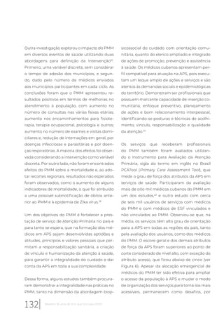 Outra investigação explorou o impacto do PMM
em diversos eventos de saúde utilizando duas
abordagens para definição da intervenção32
.
Primeiro, uma variável discreta, sem considerar
o tempo de adesão dos municípios, e segun-
do, dado pelo número de médicos enviados
aos municípios participantes em cada ciclo. As
conclusões foram que o PMM apresentou re-
sultados positivos em termos de melhorias no
atendimento à população, com aumento no
número de consultas nas várias faixas etárias;
aumento nos encaminhamentos para fisiote-
rapia, terapia ocupacional, psicologia e outros;
aumento no número de exames e visitas domi-
ciliares e, redução de internações em geral, por
doenças infecciosas e parasitárias e por doen-
ças respiratórias. A maioria dos efeitos foi obser-
vada considerando a intervenção como variável
discreta. Por outro lado, não foram encontrados
efeitos do PMM sobre a mortalidade e, ao ado-
tar recortes regionais, resultados não esperados
foram observados, como o aumento de alguns
indicadores de mortalidade, o que foi atribuído
a uma possível subnotificação de óbitos ante-
rior ao PMM e à epidemia de Zika vírus.28
Um dos objetivos do PMM é fortalecer a pres-
tação de serviço de Atenção Primária no país e
para tanto se espera, que na formação dos mé-
dicos em APS sejam desenvolvidas aptidões e
atitudes, princípios e valores pessoais que per-
mitam a responsabilização sanitária, a criação
de vínculo e humanização da atenção à saúde,
para garantir a integralidade do cuidado e dar
conta da APS em toda a sua complexidade.
Dessa forma, alguns estudos também procura-
ram demonstrar a integralidade nas práticas no
PMM, tanto na dimensão da abordagem biop-
sicossocial do cuidado com orientação comu-
nitária, quanto do elenco ampliado e integrado
de ações de promoção, prevenção e assistência
à saúde. Os médicos cubanos apresentam per-
fil compatível para atuação na APS, pois execu-
tam um leque amplo de ações e serviços e são
atentos às demandas sociais e epidemiológicas
do território. Demonstram ser profissionais que
possuem marcante capacidade de inserção co-
munitária, enfoque preventivo, planejamento
de ações e bom relacionamento interpessoal,
identificando-se posturas e técnicas de acolhi-
mento, vínculo, responsabilização e qualidade
da atenção.33
Os serviços que receberam profissionais
do PMM também foram avaliados utilizan-
do o Instrumento para Avaliação da Atenção
Primária, sigla do termo em inglês no Brasil
PCATool (Primary Care Assessment Tool), que
mede o grau de força dos atributos da APS em
serviços de saúde. Participaram da avaliação
mais de oito mil médicos cubanos do PMM em
um dos estudos,23
e outro estudo com cerca
de seis mil usuários de serviços com médicos
do PMM e com médicos de ESF vinculados e
não vinculados ao PMM. Observou-se que, na
média, os serviços têm alto grau de orientação
para a APS em todas as regiões do país, tanto
pela avaliação dos usuários, como dos médicos
do PMM. O escore geral e dos demais atributos
de força da APS foram superiores ao ponto de
corte considerado de nível alto, com exceção do
atributo acesso, que ficou abaixo de cinco (ver
Figura 6). Apesar da alocação emergencial de
médicos do PMM ter sido efetiva para ampliar
o acesso da população à APS e mudar o modo
de organização dos serviços para torná-los mais
acessíveis, permanecem como desafios, por
132 Relatório 30 anos de SUS, que SUS para 2030?
 