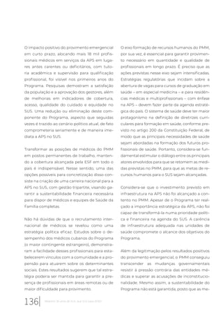 O impacto positivo do provimento emergencial
em curto prazo, alocando mais 18 mil profis-
sionais médicos em serviços da APS em luga-
res antes carentes ou deficitários, com tuto-
ria acadêmica e supervisão para qualificação
profissional, foi visível nos primeiros anos do
Programa. Pesquisas demostram a satisfação
da população e a aprovação dos gestores, além
de melhorias em indicadores de cobertura,
acesso, qualidade do cuidado e equidade no
SUS. Uma redução ou eliminação deste com-
ponente do Programa, aspecto que seguidas
vezes é trazido ao cenário político atual, de fato
comprometeria seriamente e de maneira ime-
diata a APS no SUS.
Transformar as posições de médicos do PMM
em postos permanentes de trabalho, manten-
do a cobertura alcançada pela ESF em todo o
país é indispensável. Nesse sentido, uma das
opções possíveis para concretização disso con-
siste na criação de uma carreira nacional para a
APS no SUS, com gestão tripartite, visando ga-
rantir a sustentabilidade financeira necessária
para dispor de médicos e equipes de Saúde da
Família completas.
Não há dúvidas de que o recrutamento inter-
nacional de médicos se revelou como uma
estratégia política eficaz. Estudos sobre o de-
sempenho dos médicos cubanos do Programa
(o maior contingente estrangeiro), demonstra-
ram a facilidade desses profissionais para esta-
belecerem vínculos com a comunidade e a pro-
pensão para atuarem sobre os determinantes
sociais. Estes resultados sugerem que tal estra-
tégia poderia ser mantida para garantir a pre-
sença de profissionais em áreas remotas ou de
maior dificuldade para provimento.
O eixo formação de recursos humanos do PMM,
por sua vez, é essencial para garantir provimen-
to necessário em quantidade e qualidade de
profissionais em longo prazo. É preciso que as
ações previstas nesse eixo sejam intensificadas.
Estratégias regulatórias que incidam sobre a
abertura de vagas para cursos de graduação em
saúde – em especial medicina – e para residên-
cias médicas e multiprofissionais – com ênfase
na APS – devem fazer parte da agenda estraté-
gica do país. O sistema de saúde deve ter maior
protagonismo na definição de diretrizes curri-
culares para formação em saúde, conforme pre-
visto no artigo 200 da Constituição Federal, de
modo que as principais necessidades de saúde
sejam abordadas na formação dos futuros pro-
fissionais de saúde. Portanto, considera-se fun-
damental estimular o diálogo entre os principais
atores envolvidos para que se retomem as medi-
das previstas no PMM, para que as metas de re-
cursos humanos para o SUS sejam alcançadas.
Considera-se que o investimento previsto em
infraestrutura na APS não foi alcançado a con-
tento no PMM. Apesar de o Programa ter real-
çado a importância estratégica da APS, não foi
capaz de transformá-la numa prioridade políti-
ca e financeira na agenda do SUS. A carência
de infraestrutura adequada nas unidades de
saúde compromete o alcance dos objetivos do
Programa.
Além da legitimação pelos resultados positivos
do provimento emergencial, o PMM conseguiu
transcender as mudanças governamentais
resistir à pressão contrária das entidades mé-
dicas e superar as acusações de inconstitucio-
nalidade. Mesmo assim, a sustentabilidade do
Programa não está garantida, posto que as me-
136 Relatório 30 anos de SUS, que SUS para 2030?
 