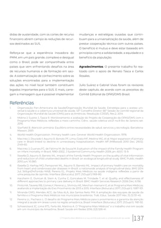 didas de austeridade, com os cortes de recurso
financeiro abrem campo às reduções de recur-
sos destinados ao SUS.
Reforça-se que a experiência inovadora do
PMM, em um país grande, complexo e desigual
como o Brasil, pode ser compartilhada entre
países que vem enfrentando desafios na área
de recursos humanos e de formação em saú-
de. A sistematização de conhecimento sobre as
soluções encontradas para a implementação
das ações no nível local também constituem
legados importantes para o SUS. E mais, carre-
gam a mensagem que é possível implementar
mudanças e estratégias ousadas que contri-
buam para a universalização da saúde, além de
prestar cooperação técnica com outros países.
O benefício é mutuo e deve estar baseado em
princípios como a solidariedade, a equidade e o
benefício da população.
Agradecimentos. O presente trabalho foi rea-
lizado com o apoio de Renato Tasca e Carlos
Rosales.
Julio Suárez e Gabriel Vivas foram os revisores
deste capítulo, de acordo com os preceitos do
Comitê Editorial da OPAS/OMS Brasil.
Referências
1. Organização Pan-Americana da Saúde/Organização Mundial da Saúde. Estratégia para o acesso uni-
versal à saúde e a cobertura universal de saúde. 53º Conselho Diretor; 66ª Sessão do comitê regional da
Organização Mundial da Saúde (OMS) para as Américas. Resolução CD53/5, Rev.2; 2014.
2. Molina J; Suarez J, Tasca R. Monitoramento e avaliação do Projeto de Cooperação da OPAS/OMS com o
Programa Mais Médicos: reflexões a meio caminho. Ciênc. saúde coletiva vol.21 no.9 Rio de Janeiro set.
2016.
3. Starfield B. Atención primária: Equilíbrio entre necessidades de salud, servicios y tecnología. Barcelona:
Masson; 2001.
4. World Health Organization. Primary health care. Geneve: World Health Organization; 1978.
5. Macinko J, Dourado I, Aquino R, Bonolo PF, Lima-Costa MF, Medina MG, et al. Major expansion of primary
care in Brazil linked to decline in unnecessary hospitalization. Health Aff (Millwood) 2010 Dec; 29(12):
2149-60.
6. Macinko J, Guanais FC, de Fátima M, de Souza M. Evaluation of the impact of the Family Health Program
on infant mortality in Brazil, 1990–2002. J Epidemiol Community Health 2006 jan; 60(1): 13-9.
7. Rasella D, Aquino R, Barreto ML. Impact of the Family Health Program on the quality of vital information
and reduction of child unattended deaths in Brazil: an ecological longitudinal study. BMC Public Health
2010 jun; 10:380.
8. Rasella D, Harhay MO, Pamponet ML, Aquino R, Barreto ML. Impact of primary health care on mortality
from heart and cerebrovascular diseases in Brazil: a nationwide analysis of longitudinal data. BMJ 2014
Jul; 349:g4014Fontão MAB, Pereira EL. Projeto Mais Médicos na saúde indígena: reflexões a partir de
uma pesquisa de opinião. Interface (Botucatu) 2017; 21(Supl.1):1169-80.
9. Harzheim E, Duncan B, Stein A, Cunha C, Goncalves M, Trindade T, et al. Quality and effectiveness of
different approaches to primary care delivery in Brazil. BMC Health Services Research 2006 Dec; 6:156.
10. Pinto HA, Tavares RB, Comes Y, Pereira LL, Shimizu HE, Merchan-Hamann E, et al. Programa Mais Médicos:
avaliando a implantação do Eixo Provimento de 2013 a 2015. Interface (Botucatu) 2017; 21(Supl.1): 1087-101.
11. Miranda GMD, Mendes ACG, da Silva ALA, dos Santos Neto PM. A ampliação das equipes de saúde da
família e o Programa Mais Médicos nos municípios brasileiros. Trab. Educ. Saúde 2017 Abr; 15 (1):131-45.
12. Pereira LL, Pacheco L. O desafio do Programa Mais Médicos para o provimento e a garantia da atenção
integral à saúde em áreas rurais na região amazônica, Brasil. Interface (Botucatu) 2017; 21(Supl.1): 1181-92.
13. Schweickard JC, Lima RTS, Ferla AA, Martino A. O “Programa Mais Médicos” e o trabalho vivo em saúde
em um município da Amazônia, Brasil. Saúde em Redes 2016; 2(3):328-41.
137O Programa Mais Médicos e a sua contribuição para a universalização da saúde
 