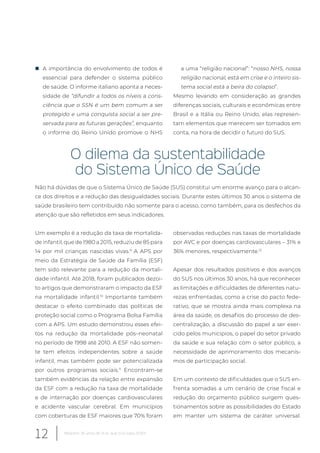 „ A importância do envolvimento de todos é
essencial para defender o sistema público
de saúde. O informe italiano aponta a neces-
sidade de “difundir a todos os níveis a cons-
ciência que o SSN é um bem comum a ser
protegido e uma conquista social a ser pre-
servada para as futuras gerações”, enquanto
o informe do Reino Unido promove o NHS
a uma “religião nacional”: “nosso NHS, nossa
religião nacional, está em crise e o inteiro sis-
tema social está a beira do colapso”.
Mesmo levando em consideração as grandes
diferenças sociais, culturais e econômicas entre
Brasil e a Itália ou Reino Unido, elas represen-
tam elementos que merecem ser tomados em
conta, na hora de decidir o futuro do SUS.
O dilema da sustentabilidade
do Sistema Único de Saúde
Não há dúvidas de que o Sistema Único de Saúde (SUS) constitui um enorme avanço para o alcan-
ce dos direitos e a redução das desigualdades sociais. Durante estes últimos 30 anos o sistema de
saúde brasileiro tem contribuído não somente para o acesso, como também, para os desfechos da
atenção que são refletidos em seus indicadores.
Um exemplo é a redução da taxa de mortalida-
de infantil, que de 1980 a 2015, reduziu de 85 para
14 por mil crianças nascidas vivas.9
A APS por
meio da Estratégia de Saúde da Família (ESF)
tem sido relevante para a redução da mortali-
dade infantil. Até 2018, foram publicados dezoi-
to artigos que demonstraram o impacto da ESF
na mortalidade infantil.10
Importante também
destacar o efeito combinado das políticas de
proteção social como o Programa Bolsa Família
com a APS. Um estudo demonstrou esses efei-
tos na redução da mortalidade pós–neonatal
no período de 1998 até 2010. A ESF não somen-
te tem efeitos independentes sobre a saúde
infantil, mas também pode ser potencializada
por outros programas sociais.11
Encontram-se
também evidências da relação entre expansão
da ESF com a redução na taxa de mortalidade
e de internação por doenças cardiovasculares
e acidente vascular cerebral. Em municípios
com coberturas de ESF maiores que 70% foram
observadas reduções nas taxas de mortalidade
por AVC e por doenças cardiovasculares – 31% e
36% menores, respectivamente.12
Apesar dos resultados positivos e dos avanços
do SUS nos últimos 30 anos, há que reconhecer
as limitações e dificuldades de diferentes natu-
rezas enfrentadas, como a crise do pacto fede-
rativo, que se mostra ainda mais complexa na
área da saúde, os desafios do processo de des-
centralização, a discussão do papel a ser exer-
cido pelos municípios, o papel do setor privado
da saúde e sua relação com o setor público, a
necessidade de aprimoramento dos mecanis-
mos de participação social.
Em um contexto de dificuldades que o SUS en-
frenta somadas a um cenário de crise fiscal e
redução do orçamento público surgem ques-
tionamentos sobre as possibilidades do Estado
em manter um sistema de caráter universal.
12 Relatório 30 anos de SUS, que SUS para 2030?
 