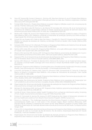 14. Silva HP, Tavares RB, Comes Y, Pereira LL, Shimizu HE, Merchan-Hamann E, et al. O Projeto Mais Médicos
para o Brasil: desafios e contribuições à Atenção primária na visão dos médicos cooperados. Interface
(Botucatu) 2017; 21(Supl.1):1257-68.
15. Fontão MAB, Pereira EL. Projeto Mais Médicos na saúde indígena: reflexões a partir de uma pesquisa de
opinião. Interface (Botucatu) 2017; 21(Supl.1):1169-80.
16. Comes Y, Díaz-Bermúdez XP, Pereira LL, de Oliveira FP, González JEC, Shimizu HE, et al. Humanismo en
la práctica de médicos cooperantes cubanos en Brasil: narrativas de equipos de atención básica. Rev
Panamericana de Salud Pública 2017; 41: e130. doi: 10.26633/RPSP.2017.130.
17. Medina MG, Fidelis PA, Franco CM. Mapeamento e análise da produção acadêmica sobre o Programa
Mais Médicos 2016 a 2017. Relatório contendo a metanálise da produção científica do PMM enviado a
Organização Pan-Americana da Saúde. (no prelo).
18. Girardi SN, van Stralen ACS, Cella N, Wan Der Mass L, Carvalho CL, Faria EO. Impacto do Programa Mais
Médico na redução da escassez de médicos na Atenção Primária à Saúde. Ciênc Saúde Coletiva 2016;
21:2675-2684.
19. Campos GWS, Pereira Jr N. A Atenção Primária e o Programa Mais Médicos do Sistema Único de Saúde:
conquistas e limites. Ciênc Saúde Coletiva 2016; 21:2655-2663.
20. Santos LMP, Costa AM, Girardi SN. Programa Mais Médicos: uma ação efetiva para reduzir iniquidades
em saúde. Cien Saude Colet 2015; 20(11):3547-3552
21. Oliveira JPA; Sanchez MN; Santos LMP. O Programa Mais Médicos: provimento de médicos em municí-
pios brasileiros prioritários entre 2013 e 2014. Ciência & Saúde Coletiva, 21(9):2719-2727, 2016.
22. Nogueira PTA, et al. Características da distribuição de profissionais do Programa Mais Médicos nos esta-
dos do Nordeste, Brasil. Ciência & Saúde Coletiva, 21(9):2889-2898, 2016.
23. Santos LMP, Oliveira A, Trindade JS, Barreto ICHC, Palmeira PA, Comes Y, et al. Implementation resear-
ch: towards universal health coverage with more doctors in Brazil. Bull World Health Organ 2017 Feb;
95(2):103–12.
24. Kemper ES. Programa Mais Médicos: Contribuições para o fortalecimento da Atenção Primária à saúde.
Brasília. Tese [Doutorado em Ciências da Saúde] – Universidade de Brasília; 2016.
25. Lima RTS, Fernandes TG, Balieiro AAS, Costa FS, Schramm JMA, Schweickardt JC, Ferla AA. A Atenção
Básica no Brasil e o Programa Mais Médicos: uma análise de indicadores de produção. Ciênc Saúde
Coletiva 2016; 21: 2685-2696.
26. Organização Pan-Americana da Saúde. Programa Mais Médicos no Brasil. Panorama da produção cien-
tífica. Brasília: OPAS; 2017. OPAS/BRA/17-029 16.
27. Organização Pan-Americana da Saúde. Programa Mais Médicos como expressão de Cooperação Sul-
Sul: transferência de conhecimentos e inovações. Brasilia: OPAS; 2018. OPAS/BRA/18-010.
28. Organização Pan-Americana da Saúde. Anteprojeto de avaliação de impacto do Programa Mais Médicos
(eixo provimento emergencial). Brasília: OPAS; 2018.
29. Kemper ES, Mendonça AVM, de Souza MF. Programa Mais médicos: panorama da produção científica.
Cien Saude Colet 2016 Set; 21(9):2811-20.
30. Carrillo B; Feres J. More doctors, better health? Evidence from a physician distribution policy. University
of York, Health, Econometrics and Data Group, WP 17/29, November 2017.
31. Fontes LF; Conceição O; Jacinto PA; Saraiva M. (2017) Evaluating the impact of physicians’ provision on
primary healthcare: evidence from Brazil’s More Doctors Program. ANPEC Sul. [s.l: s.n.].
32. Pereira LL, Pacheco L. The challenges faced by the More Doctors Program in providing and ensuring
comprehensive health care in rural areas in the Amazon region, Brazil. Interface (Botucatu). 2017;
21(Supl.1):1181-92. Mazetto D. Assessing the impact of the “Mais Médicos” program on basic health care
indicators. Dissertação de mestrado apresentada a Escola de Economia de São Paulo, Fundação Getúlio
Vargas. 2018.
33. Franco CM. A integralidade das práticas dos profissionais do Programa Mais Médicos na Atenção Básica:
um estudo de caso no município do Rio de Janeiro. Rio de Janeiro. Dissertação [Mestrado em Saúde
PÚBLICA] – Instituto Oswaldo Cruz; 2017.
34. Organização Pan-Americana da Saúde. Qualidade da atenção primária no Programa Mais Médicos. A
experiência dos médicos e usuários. Brasília: OPAS; 2018. OPAS/BRA/18-004.
138 Relatório 30 anos de SUS, que SUS para 2030?
 