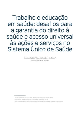Trabalho e educação
em saúde: desafios para
a garantia do direito à
saúde e acesso universal
às ações e serviços no
Sistema Único de Saúde
1
Organização Pan-Americana da Saúde/Organização Mundial da Saúde
2
Instituto de Saúde Coletiva da Universidade Federal da Bahia
3
Vice Presidência de Ensino, Informação e Comunicação/Fundação Oswaldo Cruz (Fiocruz)
Monica Padilla1
, Isabela Cardoso M. Pinto2
,
Tânia Celeste M. Nunes3
 