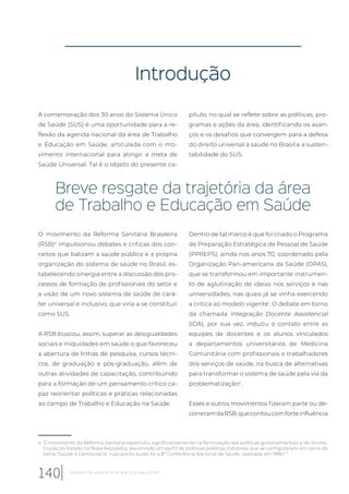 Introdução
a O movimento da Reforma Sanitária repercutiu significativamente na formulação das políticas governamentais e de recons-
trução do Estado na Nova República, assumindo um perfil de políticas públicas indutoras que se configuraram em torno do
tema “Saúde e Democracia” cujo ponto áureo foi a 8ª Conferência Nacional de Saúde, realizada em 19863, 10
A comemoração dos 30 anos do Sistema Único
de Saúde (SUS) é uma oportunidade para a re-
flexão da agenda nacional da área de Trabalho
e Educação em Saúde, articulada com o mo-
vimento internacional para atingir a meta de
Saúde Universal. Tal é o objeto do presente ca-
pítulo, no qual se reflete sobre as políticas, pro-
gramas e ações da área, identificando os avan-
ços e os desafios que convergem para a defesa
do direito universal à saúde no Brasil e a susten-
tabilidade do SUS.
Breve resgate da trajetória da área
de Trabalho e Educação em Saúde
O movimento da Reforma Sanitária Brasileira
(RSB)a
impulsionou debates e críticas dos con-
ceitos que balizam a saúde pública e a própria
organização do sistema de saúde no Brasil, es-
tabelecendo sinergia entre a discussão dos pro-
cessos de formação de profissionais do setor e
a visão de um novo sistema de saúde de cará-
ter universal e inclusivo, que viria a se constituir
como SUS.
A RSB buscou, assim, superar as desigualdades
sociais e iniquidades em saúde o que favoreceu
a abertura de linhas de pesquisa, cursos técni-
cos, de graduação e pós-graduação, além de
outras atividades de capacitação, contribuindo
para a formação de um pensamento crítico ca-
paz reorientar políticas e práticas relacionadas
ao campo de Trabalho e Educação na Saúde.
Dentro de tal marco é que foi criado o Programa
de Preparação Estratégica de Pessoal de Saúde
(PPREPS), ainda nos anos 70, coordenado pela
Organização Pan-americana da Saúde (OPAS),
que se transformou em importante instrumen-
to de aglutinação de ideias nos serviços e nas
universidades, nas quais já se vinha exercendo
a crítica ao modelo vigente1
. O debate em torno
da chamada Integração Docente Assistencial
(IDA), por sua vez, induziu o contato entre as
equipes de docentes e os alunos vinculados
a departamentos universitários de Medicina
Comunitária com profissionais e trabalhadores
dos serviços de saúde, na busca de alternativas
para transformar o sistema de saúde pela via da
problematização2
.
Esses e outros movimentos fizeram parte ou de-
correramdaRSB,quecontoucomforteinfluência
140 Relatório 30 anos de SUS, que SUS para 2030?
 