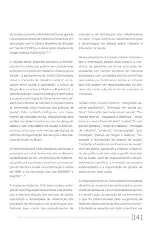 do arcabouço teórico da Medicina Social, gerado
nos Departamentos de Medicina Preventiva em
articulação com o Centro Brasileiro de Estudos
em Saúde (CEBES) e a Associação Brasileira de
Saúde Coletiva (ABRASCO)2, 3, 4, 5
.
A riqueza desse processo provocou a fertiliza-
ção de iniciativas que podem ser consideradas
embriões no campo do Trabalho e Educação na
Saúde – o pensamento de Cecília Donnangelo
sobre o mercado de trabalho médico6
, as re-
lações entre saúde e sociedade7
, a crítica de
Sérgio Arouca sobre a Medicina Preventiva8
, a
contribuição de Eleutério Rodriguez Neto sobre
a proposta de Integração Docente-Assistencial2
,
além dos estudos de Mendes Gonçalves sobre
as dimensões sócio históricas das práticas de
saúde9
. Este contexto configurou um movi-
mento de natureza crítica, impulsionado pela
análise dos determinantes sociais das desigual-
dades e das iniquidades em saúde e pela sin-
tonia ou crítica aos movimentos ideológicos de
reforma na organização dos serviços e das prá-
ticas de saúde no Brasil.
O movimento pela RSB incorporou conceitos e
propostas oriundas desses estudos e debates,
desdobrando-se em um processo de mobiliza-
ção política e social que culminou na incorpora-
ção do direito à saúde na Constituição Federal
de 198811
e na aprovação das Leis 8080/9012
e
8142/9013, 3, 14
.
A implementação do SUS desencadeou esfor-
ços de reconfiguração das práticas e de amplia-
ção e descentralização dos serviços de saúde,
suscitando a necessidade de redefinição dos
processos de formação e de qualificação pro-
fissional, bem como dos procedimentos de
inserção e de distribuição dos trabalhadores
no setor, o que contribuiu sobremaneira para
a dinamização do debate sobre Trabalho e
Educação na Saúde.
Nessa perspectiva, é imprescindível compreen-
der a imbricação dessas duas áreas e a rele-
vância de pensá-las de forma articulada, ex-
pressando um campo temático de natureza
estratégica, com atividades técnico-científicas,
permeadas por fenômenos sociais e culturais
que não podem ser desconsiderados no pro-
cesso de construção de sistemas universais e
inclusivos.
Temas como “ensino médico”, “integração do-
cente assistencial”, “formação em saúde pú-
blica”, “educação permanente em saúde”, “for-
mação técnica”, “educação a distância”, “multi,
trans e interprofissionalidade”, “redes”, “forma-
ção de gestores”, “força de trabalho”, “mercado
de trabalho”, “carreiras”, “terceirizações”, “pre-
carização”, “planos de cargos e salários”, “mi-
grações e distribuição de pessoal de saúde”,
“captação e fixação dos profissionais de saúde”,
além de outros, passaram a integrar o repertó-
rio das políticas de educação e gestão do traba-
lho na saúde, além de impulsionarem o desen-
volvimento científico, a formação de quadros
especializados e a organização de grupos de
pesquisa em todo o país.
A integração entre as instituições formuladoras
de políticas, as escolas de saúde pública, os ins-
titutos de pesquisa e as universidades propiciou
a intensificação da geração de conhecimento,
o que foi potencializado pelo surgimento da
Rede de Observatórios de Recursos Humanos15
.
Esta Rede se expandiu em todo o território na-
141Trabalho e educação em saúde: desafios para a garantia do direito à saúde e acesso universal às ações e serviços no Sistema Único de Saúde
 