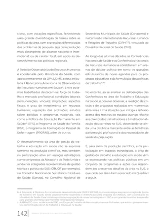 cional, com vocações específicas, favorecendo
uma grande diversificação de temas sobre as
políticas da área, com expressões diferenciadas
dos problemas de pesquisa, seja com produção
mais abrangente, de alcance nacional e inter-
nacional, ou de caráter focal, em apoio ao de-
senvolvimento das políticas regionais.
A Rede de Observatórios de Recursos Humanos
é coordenada pelo Ministério da Saúde, com
apoio permanente da OPAS/OMS, e está articu-
lada à Rede Latino Americana de Observatórios
de Recursos Humanos em Saúde16
. Entre os te-
mas trabalhados destacam-se: força de traba-
lho e mercado profissional; condições laborais
(remunerações, vínculo); migrações; aspectos
fiscais e grau de investimento em recursos
humanos; regulação das profissões; estudos
sobre políticas e programas nacionais, tais
como a Política de Educação Permanente em
Saúdeb
(EPS), o Programa de Saúde da Família
(PSF), o Programa de Formação do Pessoal de
Enfermagem (PROFAE), além de outros.
O desenvolvimento da área de gestão do tra-
balho e educação em saúde não se expressa
somente na produção científica, mas também
na participação ativa em espaços estratégicos
como congressos da Abrascoc
e da Rede Unida e
ainda nos colegiados representativos de gestão
técnica e política do SUS (CIB, CIT por exemplo),
no Conselho Nacional de Secretários Estaduais
de Saúde (Conass), no Conselho Nacional de
b A Educação à Distância foi inicialmente desenvolvida pela ENSP-FIOCRUZ, numa estratégia associada à criação da Escola
de Governo em Saúde, sendo posteriormente expandida e diversificada pela proposta da UNASUS, com a condução do
Ministério da Saúde. Essa iniciativa produziu a agregação de novas tecnologias em EAD, e um grande incentivo à expansão
para grandes clientelas e permanente renovação tecnológica.
c A ABRASCO criou, na década de 1990, um Grupo de Trabalho de Recursos Humanos e Profissões, que adotou, posteriormen-
te a denominação de GT de Trabalho e Educação na Saúde.
Secretários Municipais de Saúde (Conasems) e
na Comissão Inter setorial de Recursos Humanos
e Relações de Trabalho (CIRHRT), vinculada ao
Conselho Nacional de Saúde (CNS).
Ao longo das últimas décadas, as Conferências
Nacionais de Saúde e as Conferências Nacionais
de Recursos Humanos se constituíram em are-
nas de debate político em torno de questões
estruturantes de novas agendas para os pro-
cessos educativos e da formulação das políticas
de trabalho17, 18
.
No entanto, ao se analisar as deliberações das
Conferências na área de Trabalho e Educação
na Saúde, é possível observar, a reedição de crí-
ticas e de propostas realizadas em momentos
anteriores. Uma situação que instiga a reflexão
acerca dos motivos do escasso avanço relativo
aos direitos dos trabalhadores e à institucionali-
zação das carreiras no SUS, observando-se ain-
da uma distância marcante entre as temáticas
da formação profissional e das necessidades de
saúde da população.
E, para além da produção científica, e da par-
ticipação em espaços estratégicos, a área de
gestão do trabalho e educação em saúde vêm
se expressando nas políticas públicas em um
conjunto de programas e ações que respon-
dem aos crescentes desafios da área no SUS, o
que pode ser mais bem apreciado no Quadro 1
a seguir.
142 Relatório 30 anos de SUS, que SUS para 2030?
 