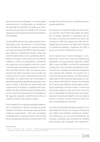 gias de ensino-aprendizagem e de articulação
ensino-serviço. A configuração, as tendências
do mercado de trabalho em saúde e as carac-
terísticas do processo de trabalho em diversos
espaços e instituições são outros temas bastan-
te estudados.
Girardi (2002), destaca que algumas das recon-
figurações mais expressivas e controvertidas
dos mercados de trabalho em saúde ensaiadas
ao longo da década de 1990 no Brasil escapam
dos registros e estatísticas oficiais. Entre tais
conformações estão a municipalização do em-
prego em saúde; o crescimento do mercado de
trabalho; a medicina suplementar; a expansão
dos negócios e da ocupação informal no setor;
a precarização das relações laborais no interior
dos mercados formais, além do vigoroso cres-
cimento da assim chamada “outra saúde”. Da
mesma forma, ficaram relativamente fora das
discussões os movimentos de terceirização e
de flexibilização das relações de produção e ser-
viços no setor, a exemplo do crescimento das
cooperativas de trabalho e explosão das socie-
dades civis de profissões regulamentadas, bem
como novas formas da autonomia integrada ou
de segunda geração, predominante entre os
médicos, embora não a eles limitadas.
Outro aspecto foi a vigorosa expansão observa-
da no emprego em saúde vinculada ao poder
público municipal e aos diversos segmentos da
medicina suplementar. Uma das estratégias
utilizadas para a captação desses movimentos
foram as pesquisas de perfis profissionais22
e de
e Censo Educação Nível Superior: http://portal.inep.gov.br/artigo//asset_publisher/B4AQV9zFY7Bv/content/mec-e-inep
-divulgam-dados-do-censo-da-educacao-superior-2016/21206
surveys não convencionais, a exemplo das pes-
quisas telefônicas21
.
O processo de implementação do SUS provo-
cou grande crescimento dos postos de traba-
lho na saúde, revelando a importância do se-
tor para o conjunto da economia. O setor que
contava em 1992 com quase 1,5 milhão de em-
pregos formais, passou, em 2005, para mais de
2,5 milhões empregos22
, chegando, em 2010, a
pouco mais de 3,6 milhões de vínculos23
.
Outro aspecto que merece destaque é a ex-
pansão do número de cursos e de egressos da
graduação na área de saúde. Segundo o INEP/
MEC, a partir de 1995, o número de graduados
cresceu bem mais, quando comparado ao cres-
cimento do emprego para todas as categorias,
com exceção dos médicos. De acordo com o
Censo da Educação Superior, em 2016 estavam
registrados 5.728 cursos de graduação em saú-
de no Brasil (MEC/INEP)e
. Dentre as profissões
com mais cursos estavam enfermagem, psico-
logia, fisioterapia e farmácia. Mas, o número de
concluintes desses cursos era muito maior do
que a capacidade de absorção dos seus egres-
sos pelo mercado de trabalho. Para os médicos
ocorria o inverso, o crescimento foi menor do
que a necessidade do mercado21
.
Uma das características do setor saúde é a mul-
tiplicidade de formas de inserção profissional
que fogem das relações trabalhistas tradicio-
nais. Observa-se um conjunto heterogêneo de
arranjos, a exemplo dos contratos de trabalho
precarizados, das ocupações não regulamen-
145Trabalho e educação em saúde: desafios para a garantia do direito à saúde e acesso universal às ações e serviços no Sistema Único de Saúde
 