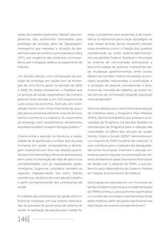 tadas, do trabalho autônomo “liberal”, das coo-
perativas, dos autônomos contratados para
prestação de serviços, além da “pejotização”,
neologismo que expressa a situação da pes-
soa física que se constitui como pessoa jurídica
(“PJ”), por exigência das empresas contratan-
tes ou por mitigação relativa ao pagamento de
tributos.
Um estudo realizou uma comparação da evo-
lução do emprego em saúde com os empre-
gos de uma forma geral, no período de 2000
a 2005. Os dados corroboram a hipótese que
os serviços de saúde responderam de maneira
positiva neste período a um ciclo expansivo de
curto prazo da economia. Contudo, em inten-
sidade menor e em ritmo mais lento do que o
dos setores empresarialmente mais dinâmicos,
como o comércio e a indústria. O crescimento
de emprego com características semelhantes
acontece também na administração pública.24
Chama ainda a atenção na literatura, a neces-
sidade de se aprofundar a análise dos recursos
humanos em saúde, ultrapassando a aborda-
gem tradicional com foco nas relações quanti-
tativas entre demanda e oferta de profissionais,
bem como na formação de mão de obra e sua
compatibilidade com as necessidades epide-
miológicas. Sugere-se, considerar também os
aspectos negligenciados, tais como: fatores
econômicos, dinâmica do mercado de trabalho
e perfil comportamental dos profissionais de
saúde.
O trabalho dos profissionais de saúde sofre in-
fluências múltiplas, em sua maioria relaciona-
das ao processo de governança do sistema de
saúde. A realização de estudos para revelar fa-
tores e problemas reais existentes é de impor-
tância fundamental para traçar estratégias na
área. Nesse sentido, faz-se necessário estudar
casos brasileiros como: a fixação dos quadros,
considerando os ciclos político-administrati-
vos nas gestões Federal, Estadual e Municipal;
os critérios de remuneração profissional; a
descontinuidade de políticas importantes pe-
las mudanças governamentais, entre outras.
Devem ser também melhor estudados, as prin-
cipais questões relacionadas à qualificação e
à utilização de pessoal, considerando o dina-
mismo do mercado de trabalho, ao impor no-
vas formas de contratação exigindo regulação
mais apropriada25
.
No tema, destaca-se o crescimento da produção
de trabalhos sobre o Programa Mais Médicos
(PMM). Dentre os trabalhos que analisam os re-
sultados do Programa, há estudos focados na
contribuição do Programa para a redução das
iniquidades na oferta dos serviços de saúde.
Santos, Costa e Girardi (2015)26
demonstraram
um impacto do PMM na oferta de médicos27
, o
que contribuiu para a redução das desigualda-
des entre municípios. Chamam a atenção, en-
tretanto, para a redução na contratação de mé-
dicos diretamente pelas Secretarias Municipais
de Saúde com o advento do PMM, o que evi-
dencia certa dependência do Governo Federal
em relação ao provimento de médicos.
Outra pesquisa realizada em um município do
sertão nordestino aponta que a implementação
do PMM contribuiu para aumento significativo
no número de consultas e atendimentos feitos
pelos médicos, além de queda significativa nas
solicitações de exames complementares28
.
146 Relatório 30 anos de SUS, que SUS para 2030?
 