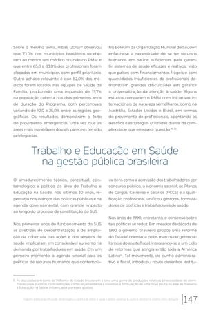 Sobre o mesmo tema, Ribas (2016)29
observou
que 73,0% dos municípios brasileiros recebe-
ram ao menos um médico oriundo do PMM e
que entre 65,0 a 83,0% dos profissionais foram
alocados em municípios com perfil prioritário.
Outro achado relevante é que 82,0% dos mé-
dicos foram lotados nas equipes de Saúde da
Família, produzindo uma expansão de 15,7%
na população coberta nos dois primeiros anos
de duração do Programa, com percentuais
variando de 10,0 a 25,0% entre as regiões geo-
gráficas. Os resultados demonstram o êxito
do provimento emergencial, uma vez que as
áreas mais vulneráveis do país parecem ter sido
privilegiadas.
f As discussões em torno da Reforma do Estado trouxeram à tona uma gama de produções relativas à necessidade de otimi-
zar recursos públicos, com restrições, cortes orçamentários e incentivo à formulação de uma nova pauta na área de Trabalho
e Educação na Saúde influenciada por esses ajustes.
No Boletim da Organização Mundial de Saúde30
enfatiza-se a necessidade de se ter recursos
humanos em saúde suficientes para garan-
tir sistemas de saúde eficazes e reativos, visto
que países com financiamentos frágeis e com
quantidades insuficientes de profissionais de-
monstram grandes dificuldades em garantir
a universalização da atenção à saúde. Alguns
estudos comparam o PMM com iniciativas in-
ternacionais de natureza semelhante, como na
Austrália, Estados Unidos e Brasil, em termos
do provimento de profissionais, apontando os
desafios e estratégias utilizadas diante da com-
plexidade que envolve a questão 31, 32
.
Trabalho e Educação em Saúde
na gestão pública brasileira
O amadurecimento teórico, conceitual, epis-
temológico e político da área de Trabalho e
Educação na Saúde, nos últimos 30 anos, re-
percutiu nos avanços das políticas públicas e na
agenda governamental, com grande impacto
ao longo do processo de constituição do SUS.
Nos primeiros anos de funcionamento do SUS
as diretrizes de descentralização e de amplia-
ção da cobertura das ações e dos serviços de
saúde implicaram em considerável aumento na
demanda por trabalhadores em saúde. Em um
primeiro momento, a agenda setorial para as
políticas de recursos humanos que contempla-
va itens como a admissão dos trabalhadores por
concurso público, a isonomia salarial, os Planos
de Cargos, Carreiras e Salários (PCCS) e a quali-
ficação profissional, unificou gestores, formula-
dores de políticas e trabalhadores de saúde.
Nos anos de 1990, entretanto, o consenso sobre
tais políticas se reduz. Em meados da década de
1990 o governo brasileiro propôs uma reforma
do Estadof
orientada pelos marcos do gerencia-
lismo e do ajuste fiscal, integrando-se a um ciclo
de reformas que atingia então toda a América
Latina14
. Tal movimento, de cunho administra-
tivo e fiscal, introduziu novos desenhos institu-
147Trabalho e educação em saúde: desafios para a garantia do direito à saúde e acesso universal às ações e serviços no Sistema Único de Saúde
 