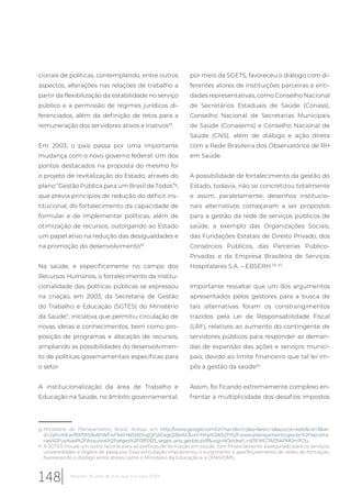 cionais de políticas, contemplando, entre outros
aspectos, alterações nas relações de trabalho a
partir da flexibilização da estabilidade no serviço
público e a permissão de regimes jurídicos di-
ferenciados, além da definição de tetos para a
remuneração dos servidores ativos e inativos33
.
Em 2003, o país passa por uma importante
mudança com o novo governo federal. Um dos
pontos destacados na proposta do mesmo foi
o projeto de revitalização do Estado, através do
plano “Gestão Pública para um Brasil de Todos”g
,
que previa princípios de redução do déficit ins-
titucional, do fortalecimento da capacidade de
formular e de implementar políticas, além de
otimização de recursos, outorgando ao Estado
um papel ativo na redução das desigualdades e
na promoção do desenvolvimento33
.
Na saúde, e especificamente no campo dos
Recursos Humanos, o fortalecimento da institu-
cionalidade das políticas públicas se expressou
na criação, em 2003, da Secretaria de Gestão
do Trabalho e Educação (SGTES) do Ministério
da Saúdeh
, iniciativa que permitiu circulação de
novas ideias e conhecimentos, bem como pro-
posição de programas e alocação de recursos,
ampliando as possibilidades do desenvolvimen-
to de políticas governamentais específicas para
o setor.
A institucionalização da área de Trabalho e
Educação na Saúde, no âmbito governamental,
g Ministério do Planejamento, Brasil. Acesso em http://www.google.com/url?sa=t&rct=j&q=&esrc=s&source=web&cd=3&ve-
d=2ahUKEwi90tfSl53eAhWFwFkKHW0dDngQFjACegQIBxAC&url=http%3A%2F%2Fwww.planejamento.gov.br%2Fsecreta-
rias%2Fupload%2FArquivos%2Fseges%2F081003_seges_arq_gestao.pdf&usg=AOvVaw1_nd3FtKG7ADSkPM0m1F2u
h A SGTES trouxe um outro recorte para as políticas de formação em saúde, com financiamento assegurado para os serviços,
universidades e órgãos de pesquisa. Essa articulação impulsionou o surgimento e aperfeiçoamento de redes de formação,
favorecendo o diálogo entre atores como o Ministério da Educação e a OPAS/OMS.
por meio da SGETS, favoreceu o diálogo com di-
ferentes atores de instituições parceiras e enti-
dades representativas, como Conselho Nacional
de Secretários Estaduais de Saúde (Conass),
Conselho Nacional de Secretarias Municipais
de Saúde (Conasems) e Conselho Nacional de
Saúde (CNS), além de diálogo e ação direta
com a Rede Brasileira dos Observatórios de RH
em Saúde.
A possibilidade de fortalecimento da gestão do
Estado, todavia, não se concretizou totalmente
e assim, paralelamente, desenhos institucio-
nais alternativos começaram a ser propostos
para a gestão da rede de serviços públicos de
saúde, a exemplo das Organizações Sociais,
das Fundações Estatais de Direito Privado, dos
Consórcios Públicos, das Parcerias Público-
Privadas e da Empresa Brasileira de Serviços
Hospitalares S.A. – EBSERH 33, 34
.
Importante ressaltar que um dos argumentos
apresentados pelos gestores para a busca de
tais alternativas foram os constrangimentos
trazidos pela Lei de Responsabilidade Fiscal
(LRF), relativos ao aumento do contingente de
servidores públicos para responder as deman-
das de expansão das ações e serviços munici-
pais, devido ao limite financeiro que tal lei im-
pôs à gestão da saúde34
.
Assim, foi ficando extremamente complexo en-
frentar a multiplicidade dos desafios impostos
148 Relatório 30 anos de SUS, que SUS para 2030?
 