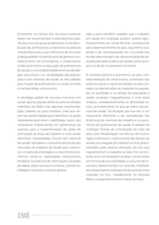 Entretanto, no campo dos recursos humanos,
devem ser reconhecidos muitos desafios e obs-
táculos, entre os quais se destacam: a má distri-
buição de profissionais; as barreiras às práticas
interprofissionais; o uso ineficiente de recursos;
a desigualdade na distribuição de gênero; o en-
velhecimento do contingente; o investimento
ainda insuficiente na educação de profissionais
de saúde; a incompatibilidade entre as estraté-
gias educativas e as necessidades das popula-
ções e dos sistemas de saúde; as dificuldades
para fixação de profissionais em áreas remotas
e mal atendidas, entre outros.
A estratégia global de recursos humanos em
saúde aponta opções políticas para os estados
membros da OMS e faz algumas recomenda-
ções, cabíveis ao caso brasileiro, mas que de-
vem ser aprofundadas para identificar as ações
necessárias para serem viabilizadas. Assim, são
necessários investimentos em governança do
sistema, para a implementação de ações de
otimização da força de trabalho e mais ainda:
identificar necessidades futuras dos sistemas
de saúde; aproveitar a crescente demanda dos
mercados de trabalho da saúde para maximi-
zar a criação de empregos e o crescimento eco-
nômico; construir capacidades institucionais;
fortalecer os sistemas de informação e as bases
de dados sobre recursos humanos, visando es-
tratégias nacionais e mesmo globais.
Vale a pena também ressaltar que o trabalho
em saúde em emprego público reverte signi-
ficativamente em renda familiar, contribuindo
para desenvolvimento do país, argumento que
tende a ser menosprezado em circunstâncias
de alto desemprego e de não priorização da ab-
sorção pelo setor público de saúde, como acon-
tece no Brasil, no presente momento.
O contexto político e econômico do país, com
desaceleração do crescimento, contenção das
políticas sociais e apoio do Estado ao setor pri-
vado, traz alertas sobre os impactos na equida-
de, na qualidade e no acesso da população à
saúde universal. Inegavelmente, a crise atual
ampliou consideravelmente as demandas so-
ciais, principalmente no que se refere aos ser-
viços de saúde. Tal situação, por sua vez, é um
importante elemento a ser considerado nas
dinâmicas do mercado de trabalho e no provi-
mento de profissionais de saúde. A adoção de
múltiplas formas de contratação de mão de
obra, com flexibilização nas formas de contra-
tação (individual e institucional) são fatores de
tensão nas relações de trabalho no SUS, poten-
cializados pela recente alteração nas leis que
regulamentam o trabalho no país. Em tal con-
texto, torna-se necessário analisar criticamente,
em termos de sua viabilidade, o conjunto de in-
centivos determinantes na inserção, mobilida-
de e desempenho profissional dos profissionais
inseridos no SUS, notadamente na Atenção
Básica, e especialmente em áreas remotas.
150 Relatório 30 anos de SUS, que SUS para 2030?
 