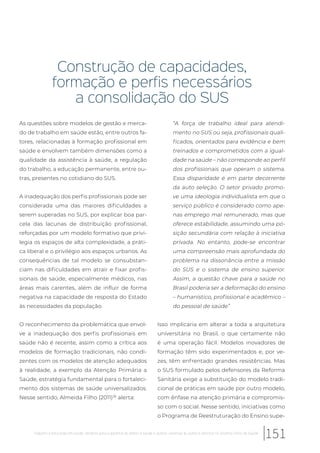Construção de capacidades,
formação e perfis necessários
a consolidação do SUS
As questões sobre modelos de gestão e merca-
do de trabalho em saúde estão, entre outros fa-
tores, relacionadas à formação profissional em
saúde e envolvem também dimensões como a
qualidade da assistência à saúde, a regulação
do trabalho, a educação permanente, entre ou-
tras, presentes no cotidiano do SUS.
A inadequação dos perfis profissionais pode ser
considerada uma das maiores dificuldades a
serem superadas no SUS, por explicar boa par-
cela das lacunas de distribuição profissional,
reforçadas por um modelo formativo que privi-
legia os espaços de alta complexidade, a práti-
ca liberal e o privilégio aos espaços urbanos. As
consequências de tal modelo se consubstan-
ciam nas dificuldades em atrair e fixar profis-
sionais de saúde, especialmente médicos, nas
áreas mais carentes, além de influir de forma
negativa na capacidade de resposta do Estado
às necessidades da população.
O reconhecimento da problemática que envol-
ve a inadequação dos perfis profissionais em
saúde não é recente, assim como a crítica aos
modelos de formação tradicionais, não condi-
zentes com os modelos de atenção adequados
à realidade, a exemplo da Atenção Primária a
Saúde, estratégia fundamental para o fortaleci-
mento dos sistemas de saúde universalizados.
Nesse sentido, Almeida Filho (2011)36
alerta:
“A força de trabalho ideal para atendi-
mento no SUS ou seja, profissionais quali-
ficados, orientados para evidência e bem
treinados e comprometidos com a igual-
dade na saúde – não corresponde ao perfil
dos profissionais que operam o sistema.
Essa disparidade é em parte decorrente
da auto seleção. O setor privado promo-
ve uma ideologia individualista em que o
serviço público é considerado como ape-
nas emprego mal remunerado, mas que
oferece estabilidade, assumindo uma po-
sição secundária com relação à iniciativa
privada. No entanto, pode-se encontrar
uma compreensão mais aprofundada do
problema na dissonância entre a missão
do SUS e o sistema de ensino superior.
Assim, a questão chave para a saúde no
Brasil poderia ser a deformação do ensino
– humanístico, profissional e acadêmico –
do pessoal de saúde”
Isso implicaria em alterar a toda a arquitetura
universitária no Brasil, o que certamente não
é uma operação fácil. Modelos inovadores de
formação têm sido experimentados e, por ve-
zes, têm enfrentado grandes resistências. Mas
o SUS formulado pelos defensores da Reforma
Sanitária exige a substituição do modelo tradi-
cional de práticas em saúde por outro modelo,
com ênfase na atenção primária e compromis-
so com o social. Nesse sentido, iniciativas como
o Programa de Reestruturação do Ensino supe-
151Trabalho e educação em saúde: desafios para a garantia do direito à saúde e acesso universal às ações e serviços no Sistema Único de Saúde
 