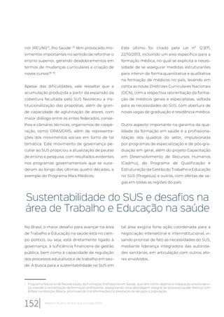 rior (REUNI)37
, Pro Saúdei, 37
têm provocado mo-
vimentos importantes no sentido de reformar o
ensino superior, gerando desdobramentos em
termos de mudanças curriculares e criação de
novos cursos38, 39
.
Apesar das dificuldades, vale ressaltar que a
acumulação produzida a partir da expansão da
cobertura facultada pelo SUS favoreceu a ins-
titucionalização das propostas, além de gran-
de capacidade de aglutinação de atores, com
maior diálogo entre os entes federados, conse-
lhos e câmaras técnicas, organismos de coope-
ração, como OPAS/OMS, além de representa-
ções dos movimentos sociais em torno de tal
temática. Este movimento de governança pe-
culiar ao SUS propiciou a atualização de pautas
de ensino e pesquisa, com resultados evidentes
nos programas governamentais que se suce-
deram ao longo das últimas quatro décadas, a
exemplo do Programa Mais Médicos.
i Programa Nacional de Reorientação da Formação Profissional em Saúde, que tem como objetivo a integração ensino-servi-
ço, visando à reorientação da formação profissional, assegurando uma abordagem integral do processo saúde-doença com
ênfase na Atenção Básica, promovendo transformações na prestação de serviços à população.
Este último foi criado pela Lei nº 12.871,
22/10/2013, incluindo um eixo específico para a
formação médica, no qual se explicita a neces-
sidade de se assegurar medidas estruturantes
para intervir de forma quantitativa e qualitativa
na formação de médicos no país, levando em
conta as novas Diretrizes Curriculares Nacionais
(DCN), com a respectiva reorientação da forma-
ção de médicos gerais e especialistas, voltada
para as necessidades do SUS, com abertura de
novas vagas de graduação e residência médica.
Outro aspecto importante na garantia da qua-
lidade da formação em saúde é a profissiona-
lização dos quadros do setor, impulsionada
por programas de especialização e de pós-gra-
duação em geral, além do projeto Capacitação
em Desenvolvimento de Recursos Humanos
(Cadrhu), do Programa de Qualificação e
Estruturação da Gestão do Trabalho e Educação
no SUS (Progesus) e outros, com ofertas de va-
gas em todas as regiões do país.
Sustentabilidade do SUS e desafios na
área de Trabalho e Educação na saúde
No Brasil, o maior desafio para avançar na área
de Trabalho e Educação na saúde está no cam-
po político, ou seja, está diretamente ligado à
governança, à suficiência financeira da gestão
pública, bem como à capacidade de regulação
dos processos educativos e de trabalho em saú-
de. A busca para a sustentabilidade no SUS em
tal área exigiria forte ação coordenada para a
negociação intersetorial e interinstitucional, vi-
sando priorizar de fato as necessidades do SUS,
mediante liderança integradora das autorida-
des sanitárias, em articulação com outros ato-
res envolvidos.
152 Relatório 30 anos de SUS, que SUS para 2030?
 