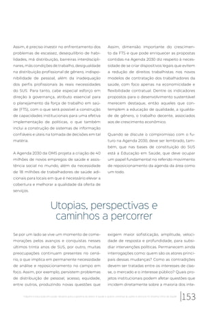 Assim, é preciso investir no enfrentamento dos
problemas de escassez, desequilíbrio de habi-
lidades, má distribuição, barreiras interdiscipli-
nares, más condições de trabalho, desigualdade
na distribuição profissional de gênero, indispo-
nibilidade de pessoal, além da inadequação
dos perfis profissionais às reais necessidades
do SUS. Para tanto, cabe especial esforço em
direção à governança, atributo essencial para
o planejamento da força de trabalho em saú-
de (FTS), com o que será possível a construção
de capacidades institucionais para uma efetiva
implementação de políticas, o que também
inclui a construção de sistemas de informação
confiáveis e úteis na tomada de decisões em tal
matéria.
A Agenda 2030 da OMS projeta a criação de 40
milhões de novos empregos de saúde e assis-
tência social no mundo, além da necessidade
de 18 milhões de trabalhadores de saúde adi-
cionais para locais em que é necessário elevar a
cobertura e melhorar a qualidade da oferta de
serviços.
Assim, dimensão importante do crescimen-
to da FTS e que pode enriquecer as propostas
contidas na Agenda 2030 diz respeito à neces-
sidade de se criar dispositivos legais que evitem
a redução de direitos trabalhistas nos novos
modelos de contratação dos trabalhadores da
saúde, com foco apenas na economicidade e
flexibilidade contratual. Dentre os indicadores
propostos para o desenvolvimento sustentável
merecem destaque, então aqueles que con-
templem a educação de qualidade, a igualda-
de de gênero, o trabalho decente, associados
aos de crescimento econômico.
Quando se discute o compromisso com o fu-
turo na Agenda 2030, deve ser lembrado, tam-
bém, que nas bases de constituição do SUS
está a Educação em Saúde, que deve ocupar
um papel fundamental no referido movimento
de reposicionamento da agenda da área como
um todo.
Utopias, perspectivas e
caminhos a percorrer
Se por um lado se vive um momento de come-
morações pelos avanços e conquistas nesses
últimos trinta anos de SUS, por outro, muitas
preocupações continuam presentes no cená-
rio, o que implica em permanente necessidade
de análise e reposicionamento no campo em
foco. Assim, por exemplo, persistem problemas
de distribuição de pessoal, acesso, equidade,
entre outros, produzindo novas questões que
exigem maior sofisticação, amplitude, veloci-
dade de resposta e profundidade, para subsi-
diar intervenções políticas. Permanecem ainda
interrogações como: quem são os atores princi-
pais dessas mudanças? Como as contradições
devem ser tratadas entre os interesses de clas-
se, o mercado e o interesse público? Quais pro-
jetos institucionais podem afetar questões que
incidem diretamente sobre a maioria dos inte-
153Trabalho e educação em saúde: desafios para a garantia do direito à saúde e acesso universal às ações e serviços no Sistema Único de Saúde
 