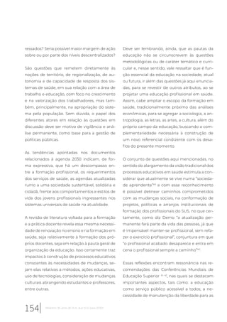 ressados? Seria possível maior margem de ação
sobre ou por parte dos níveis descentralizados?
São questões que remetem diretamente às
noções de território, de regionalização, de au-
tonomia e de capacidade de resposta dos sis-
temas de saúde, em sua relação com a área de
trabalho e educação, com foco no crescimento
e na valorização dos trabalhadores, mas tam-
bém, principalmente, na apropriação do siste-
ma pela população. Sem dúvida, o papel dos
diferentes atores em relação às questões em
discussão deve ser motivo de vigilância e aná-
lise permanente, como base para a gestão de
políticas públicas.
As tendências apontadas nos documentos
relacionados à agenda 2030 indicam, de for-
ma expressiva, que há um descompasso en-
tre a formação profissional, os requerimentos
dos serviços de saúde, as agendas atualizadas
rumo a uma sociedade sustentável, solidária e
cidadã, frente aos comportamentos e estilos de
vida dos jovens profissionais ingressantes nos
sistemas universais de saúde na atualidade.
A revisão de literatura voltada para a formação
e a prática docente revela essa mesma necessi-
dade de renovação no ensino e na formação em
saúde, seja relativamente à formação dos pró-
prios docentes, seja em relação à pauta geral de
organização da educação. Isso certamente traz
impactos à construção de processos educativos
consoantes às necessidades de mudanças, se-
jam elas relativas a métodos, ações educativas,
uso de tecnologias, consideração de mudanças
culturais abrangendo estudantes e professores,
entre outras.
Deve ser lembrando, ainda, que as pautas da
educação não se circunscrevem às questões
metodológicas ou de caráter temático e curri-
cular e, nesse sentido, vale ressaltar que é fun-
ção essencial da educação na sociedade, atual
ou futura, ir além das questões já aqui enuncia-
das, para se revestir de outros atributos, ao se
projetar uma educação profissional em saúde.
Assim, cabe ampliar o escopo da formação em
saúde, tradicionalmente próximo das análises
econômicas, para se agregar a sociologia, a an-
tropologia, as letras, as artes, a cultura, além do
próprio campo da educação, buscando a com-
plementariedade necessária à construção de
um novo referencial condizente com os desa-
fios do presente momento.
O conjunto de questões aqui mencionadas, no
sentido do alargamento da visão tradicional dos
processos educativos em saúde estimula a con-
siderar que atualmente se vive numa “socieda-
de aprendente”40
e com esse reconhecimento
é possível delinear caminhos comprometidos
com as mudanças sociais, na conformação de
projetos, políticas e arranjos institucionais de
formação dos profissionais do SUS, no que cer-
tamente, como diz Demo “a atualização per-
manente fará parte da vida das pessoas, já que
é impensável manter-se profissional, sem refa-
zer o exercício profissional”, conjuntura em que
“o profissional acabado desaparece e entra em
cena o profissional sempre a caminho”40
.
Essas reflexões encontram ressonância nas re-
comendações das Conferências Mundiais de
Educação Superior 41, 42
, nas quais se destacam
importantes aspectos, tais como: a educação
como serviço público acessível a todos; a ne-
cessidade de manutenção da liberdade para as
154 Relatório 30 anos de SUS, que SUS para 2030?
 