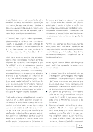 universidades; o ensino contextualizado, além
da importância das tecnologias da informação
e comunicação, com aprendizagem aberta e a
distância, o que poderá produzir novos arranjos
na formulação de políticas educacionais com a
absorção de práticas contemporâneas.
O caminho aqui traçado revela capacidades,
potencialidades e desafios nas políticas de
Trabalho e Educação em Saúde, ao longo do
processo de construção do SUS, sem deixar de
lado as preocupações com retrocessos e com
o futuro do sistema público de saúde no Brasil.
Como pano de fundo de toda essa discussão,
focalizando a possibilidade de alguns cenários
negativos no horizonte, cabe resgatar o que
Paim (2018)43
aponta como cenários possíveis
caminhos para a saúde no Brasil: a) o SUS consti-
tucional, ancorado no direito à saúde, como de-
fendido pelo movimento da Reforma Sanitária
Brasileira; b) o SUS reduzido (ou “simulacro de
SUS”), com aumento da segmentação e “ame-
ricanização”, via planos de saúde, do sistema de
saúde brasileiro; e c) o “novo” sistema nacional
de saúde, rompendo com a Constituição, enfa-
tizando o privado, e submetendo a formação e
utilização da força de trabalho ao capital.
Finalizando, a gestão das políticas de recursos
humanos em saúde no país deve encarar pre-
cipuamente: a) avançar nos níveis de institucio-
nalidade e governança do campo dos recursos
humanos em saúde; b) defender a manuten-
ção de uma taxa crescente de investimento
na alocação e distribuição de pessoal que re-
duza as lacunas e atenda ao objetivo universal
de saúde; c) influenciar a construção de uma
gestão pública coerente com as demandas; d)
defender a priorização da equidade no acesso
aos cuidados de saúde e serviços, com pessoal
qualificado; e) manter a vigilância e ação per-
manente pela qualidade , cordialidade e huma-
nização nos cuidados com a saúde, f) destacar
a importância de aprofundar a regionalização
e a capacidade descentralizada de gestão da
saúde.
Por fim, para alcançar os objetivos da Agenda
2030, caberia ainda confirmar a prioridade de
investimentos que garantam a disponibilidade,
acessibilidade e qualidade da força de trabalho
em saúde como requisito indispensável para a
consolidação do SUS.
Assim, alguns tópicos devem ser reforçados
como caminhos e estratégias para as mudan-
ças necessárias.
„ A relação do ensino profissional com as
tecnologias de Comunicação e Informação
deve estar contemplada, seja na prepara-
ção dos que já atuam ou os que passarão a
atuar no SUS, o que implica na importância
de construir caminhos que apoiem iniciati-
vas de intervenção na realidade.
„ Em termos de governança é necessário
promover mudanças qualitativas nos pro-
cessos de formação, o que requer articu-
lação entre os Ministérios da Saúde e da
Educação.
„ Deve ser reforçada a convivência e articu-
lação formal também entre os organismos
de formulação de políticas na saúde e as
escolas e centros formadores de nível téc-
nico e superior, além de outras instâncias,
tais como Câmara Técnica de Recursos
Humanos do Conass; Comissão Intersetorial
155Trabalho e educação em saúde: desafios para a garantia do direito à saúde e acesso universal às ações e serviços no Sistema Único de Saúde
 