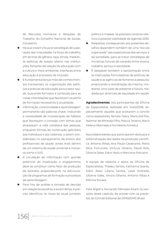 de Recursos Humanos e Relações de
Trabalho, do Conselho Nacional de Saúde,
Conasems.
„ Há que insistir e buscar estratégias de supe-
ração das iniquidades na força de trabalho,
em termos de gênero, raça, etnias, median-
te políticas de acesso aberto nas institui-
ções; fomento da relação da educação com
a cultura e meio ambiente; interfaces entre
educação e processos de inclusão.
„ É fundamental lançar mão de conhecimen-
tos transversais na organização das políti-
cas e práticas de educação para o setor saú-
de, buscando formatos e conteúdo para as
novas interrelações que favorecem os perfis
de formação necessários à atualidade.
„ Informação, conectividade e aprendizagem
permanente são palavras chave, indicando
a necessidade de incorporação de hábitos
que favoreçam a conexão com temas que
atravessam a vida cotidiana das pessoas,
enquanto formas de construção aplicáveis
aos indivíduos e aos coletivos, a serem con-
sideradas no planejamento de ensino dos
profissionais de saúde, ainda mais dentro
de um sistema de saúde universal e inclusi-
vo como o SUS.
„ A circulação de informação com grande
potencial de implicação e engajamento
deve se constituir como fator de produção
de sentidos, preponderante na estrutura-
ção de programas de formação e processos
de aprendizagem.
„ Para fins de análise e tomada de decisão
em relação às escolhas a serem feitas, é pre-
ciso identificar os riscos do atual contexto
político e mapear os possíveis cenários rela-
tivos à possível viabilidade da Agenda 2030.
„ Respostas consequentes aos presentes de-
safios dependem também de uma “escuta
organizada” das expectativas dos serviços e
da sociedade, para se traçar estratégias de
iniciativas futuras de conexão entre ensino,
trabalho, serviço e sociedade.
„ É desejável também a aproximação entre
as instituições formuladoras de políticas de
saúde e as agências de fomento à pesquisa,
propiciando a revitalização da mesma, me-
diante uma visão de presente e futuro, me-
diada por diretrizes de equidade em saúde.
Agradecimentos. Aos participantes da Oficina
de Especialistas realizada em maio/2018, es-
pecialmente aqueles que aceitaram o convite
como expositores: Renato Tasca, Mario Dal Poz,
Naomar de Almeida Filho, Márcia Teixeira, Maria
Helena Machado e Humberto Fonseca.
Aos colaboradores que participaram da busca e
sistematização dos dados da produção cientifi-
ca: Antonio Ribas, Ana Paula Cavalcante, Maria
Alice Fortunato, Vinícius Oliveira, David Rios,
Silvania Sales, Ednir Assis e Marciana Feliciano
A equipe de relatoria e apoio da Oficina de
Especialistas: Thadeu Santos, Catharina Soares,
Ednir Assis, Liliana Santos, Laise Andrade,
Silvania Sales, Vinicio Oliveira, Antonio Ribas e
Mônica Duraes.
Felix Rigoli e Fernando Menezes foram os revi-
sores deste capítulo, de acordo com os precei-
tos do Comitê Editorial da OPAS/OMS Brasil.
156 Relatório 30 anos de SUS, que SUS para 2030?
 