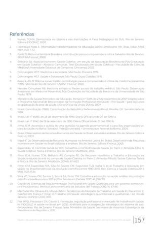 Referências
1. Nunes, TCMN. Democracia no Ensino e nas Instituições: A Face Pedagógica do SUS. Rio de Janeiro:
Editora FIOCRUZ; 2007.
2. Rodriguez-Neto E. Alternativas transformadoras na educação Latino-americana. Ver. Bras. Educ. Med.
1987; 11(2): 1-72.
3. Paim JS. Reforma Sanitária Brasileira: contribuição para a compreensão e crítica. Salvador-Rio de Janeiro:
EDUFBA/Fiocruz; 2008.
4. Belisário SA. Associativismo em Saúde Coletiva: um estudo da Associação Brasileira de Pós-Graduação
em Saúde Coletiva – Abrasco. Campinas. Tese [Doutorado em Saúde Coletiva] – Faculdade de Ciências
Médicas/Universidade Estadual de Campinas (Unicamp); 2002.
5. Donnangelo MCF. Medicina e sociedade. São Paulo: Pioneira; 1975.
6. Donnangelo MCF. Saúde e Sociedade. São Paulo: Duas Cidades; 1976.
7. Arouca, AS. O Dilema preventivista: contribuição para a compreensão e crítica da medicina preventiva
[1975]. São Paulo-Rio de Janeiro: UNRSP, Fiocruz; 2003.
8. Mendes Gonçalves RB. Medicina e história. Raízes sociais do trabalho médico. São Paulo. Dissertação
[Mestrado em Medicina Preventiva] Pós-Graduação da Faculdade de Medicina da Universidade de São
Paulo; 1979.
9. Ministério da Saúde/ Ministério da Educação. Portaria n° 3.019, de 27 de novembro de 2007. Dispõe sobre
o Programa Nacional de Reorientação da Formação Profissional em Saúde – Pró-Saúde – para os cursos
de graduação da área da saúde. Diário Oficial da União 25 Nov 2007.
10. Brasil. Constituição (1988). Constituição da República Federativa do Brasil. Brasília, DF: Senado Federal;
1988.
11. Brasil. Lei nº 8080, de 28 de dezembro de 1990. Diário Oficial União 24 set 1990 a.
12. Brasil. Lei nº 8142, de 19 de setembro de 1990. Diário Oficial União 31 dez 1990 b.
13. Pinto, ICM. Ascensão e queda de uma questão na agenda governamental: o caso das organizações so-
ciais da saúde na Bahia. Salvador. Tese [Doutorado] – Universidade Federal da Bahia; 2004.
14. Brasil. Observatório de Recursos Humanos em Saúde no Brasil: estudos e análises. Rio de Janeiro: Editora
Fiocruz; 2003.
15. Rigoli F. Os Observatórios de Recursos Humanos na América Latina. In: Brasil, Observatório de Recursos
Humanos em Saúde no Brasil: estudos e análises. Rio de Janeiro: Editora Fiocruz; 2003.
16. Esperidião, M. Controle Social do SUS: Conselhos e Conferências de Saúde. In: Paim J, Almeida-Filho N.
Saúde Coletiva: Teoria e Prática. Rio de Janeiro: MedBook; 2014.
17. Pinto ICM, Nunes TCM, Belisário AS, Campos FE. De Recursos Humanos a Trabalho e Educação na
Saúde: o estado da arte no campo da Saúde Coletiva. In: Paim J, Almeida-Filho N. Saúde Coletiva: Teoria
e Prática. Rio de Janeiro: MedBook; 2014 b. 611-623.
18. Pinto ICM, Esperidião MA, Silva IV, Soares CM, Fagundes TLQ, Viana S, et al. Trabalho e educação em
saúde no Brasil:tendências da produção científica entre 1990-2010. Rev. Ciencia e Saúde Coletiva 2013;
18(6): 1525-1534.
19. Silva VC, Soares CM, Santos L, Souza EA, Pinto CM. Trabalho e educação na saúde: análise da produção
cientifica brasileira entre 2011 e 2014. Saúde em Debate 2017; 41: 296-315.
20. Girardi SN. Dilemas da Regulamentação Profissional em Saúde: Questões para um governo democráti-
co e inclusionista. Revista Latinoamericana de Estudios del Trabajo 2002; 15: 67-85.
21. Machado MH, Oliveira ES, Moysés NMN. Tendências do Mercado de Trabalho em Saúde In: Pierantoni C,
Dal Poz MR, França T (Org.). O Trabalho em Saúde: abordagens quantitativas e qualitativas. 1 ed. Rio de
Janeiro: CEPESC UERJ; 2011.
22. Poz MRD, Pierantoni CR, Girardi S. Formação, regulação profissional e mercado de trabalho em saúde.
In: FIOCRUZ. A saúde no Brasil em 2030: diretrizes para a prospecção estratégica do sistema de saú-
de brasileiro. Rio de Janeiro: Fiocruz, Ipea, Ministério da Saúde, Secretaria de Assuntos Estratégicos da
Presidência da República; 2012.
157Trabalho e educação em saúde: desafios para a garantia do direito à saúde e acesso universal às ações e serviços no Sistema Único de Saúde
 