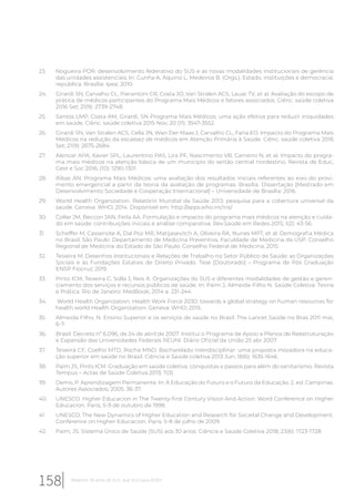 23. Nogueira POR. desenvolvimento federativo do SUS e as novas modalidades institucionais de gerência
das unidades assistenciais. In: Cunha A, Aquino L, Medeiros B. (Orgs.). Estado, instituições e democracia:
república. Brasília: Ipea; 2010.
24. Girardi SN, Carvalho CL, Pierantoni CR, Costa JO, Van Stralen ACS, Lauar TV, et al. Avaliação do escopo de
prática de médicos participantes do Programa Mais Médicos e fatores associados. Ciênc. saúde coletiva
2016 Set; 21(9): 2739-2748.
25. Santos LMP, Costa AM, Girardi, SN Programa Mais Médicos: uma ação efetiva para reduzir iniquidades
em saúde. Ciênc. saúde coletiva 2015 Nov; 20 (11): 3547-3552.
26. Girardi SN, Van Stralen ACS, Cella JN, Wan Der Maas J, Carvalho CL, Faria EO. Impacto do Programa Mais
Médicos na redução da escassez de médicos em Atenção Primária à Saúde. Ciênc. saúde coletiva 2016
Set; 21(9): 2675-2684.
27. Alencar APA, Xavier SPL, Laurentino PAS, Lira PF, Nascimento VB, Carneiro N, et al. Impacto do progra-
ma mais médicos na atenção básica de um município do sertão central nordestino. Revista de Educ,
Gest e Soc 2016; (10): 1290-1301.
28. Ribas AN. Programa Mais Médicos: uma avaliação dos resultados iniciais referentes ao eixo do provi-
mento emergencial a partir da teoria da avaliação de programas. Brasília. Dissertação [Mestrado em
Desenvolvimento Sociedade e Cooperação Internacional] – Universidade de Brasília; 2016.
29. World Health Organization. Relatório Mundial da Saúde 2013: pesquisa para a cobertura universal da
saúde. Geneva: WHO; 2014. Disponível em: http://apps.who.int/iris/
30. Collar JM, Beccon JAN, Ferla AA. Formulação e impacto do programa mais médicos na atenção e cuida-
do em saúde: contribuições iniciais e análise comparativa. Rev.Saúde em Redes 2015; 1(2): 43-56.
31. Scheffer M, Cassenote A, Dal Poz MR, Matijasevitch A, Oliveira RA, Nunes MPT, et al. Demografia Médica
no Brasil. São Paulo: Departamento de Medicina Preventiva, Faculdade de Medicina da USP. Conselho
Regional de Medicina do Estado de São Paulo. Conselho Federal de Medicina; 2015.
32. Teixeira M. Desenhos Institucionais e Relações de Trabalho no Setor Público de Saúde: as Organizações
Sociais e as Fundações Estatais de Direito Privado. Tese [Doutorado] – Programa de Pós Graduação
ENSP Fiocruz; 2015.
33. Pinto ICM, Teixeira C, Solla J, Reis A. Organizações do SUS e diferentes modalidades de gestão e geren-
ciamento dos serviços e recursos públicos de saúde. In: Paim J, Almeida-Filho N. Saúde Coletiva: Teoria
e Prática. Rio de Janeiro: MedBook; 2014 a. 231-244.
34. World Health Organization. Health Work Force 2030: towards a global strategy on human resources for
health world Health Organization. Geneva: WHO; 2015.
35. Almeida Filho, N. Ensino Superior e os serviços de saúde no Brasil. The Lancet Saúde no Bras 2011 mai;
6-7.
36. Brasil. Decreto nº 6.096, de 24 de abril de 2007. Institui o Programa de Apoio a Planos de Reestruturação
e Expansão das Universidades Federais REUNI. Diário Oficial da União 25 abr 2007.
37. Teixeira CF, Coelho MTD, Rocha MND. Bacharelado interdisciplinar: uma proposta inovadora na educa-
ção superior em saúde no Brasil. Ciência e Saúde coletiva 2013 Jun; 18(6): 1635-1646.
38. Paim JS, Pinto ICM. Graduação em saúde coletiva: conquistas e passos para além do sanitarismo. Revista
Tempus – Actas de Saúde Coletiva 2013; 7(3)
39. Demo, P. Aprendizagem Permanente. In: A Educação do Futuro e o Futuro da Educação. 2. ed. Campinas:
Autores Associados; 2005. 36-37.
40. UNESCO. Higher Educacion in The Twenty-first Century Vision And Action. Word Conference on Higher
Educacion. Paris, 5-9 de outubro de 1998.
41. UNESCO. The New Dynamics of Higher Education and Research for Societal Change and Development.
Conference on Higher Educacion. Paris. 5-8 de julho de 2009.
42. Paim, JS. Sistema Único de Saúde (SUS) aos 30 anos. Ciência e Saúde Coletiva 2018; 23(6): 1723-1728.
158 Relatório 30 anos de SUS, que SUS para 2030?
 