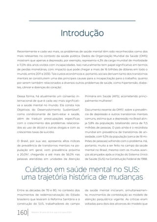 Introdução
Recentemente e cada vez mais, os problemas de saúde mental têm sido reconhecidos como dos
mais relevantes no contexto da saúde pública. Dados da Organização Mundial da Saúde (OMS)
mostram que apenas a depressão, por exemplo, representa 4,3% da carga mundial de morbidade
e 11,0% dos anos vividos com incapacidades. Isso naturalmente tem papel significativo em termos
de perdas monetárias, com impacto que pode chegar a mais de 16 bilhões de dólares em todo o
mundo, entre 2011 e 2030. Tais custos econômicos e, portanto, sociais derivam tanto dos transtornos
mentais se constituírem uma das principais causas para a incapacitação para o trabalho, quanto
por serem também relacionados a diversos outros problemas de saúde, como hipertensão, diabe-
tes, câncer e doenças do coração1
.
Dessa forma, há atualmente um consenso in-
ternacional de que é cada vez mais significati-
va a saúde mental no mundo. Ela consta nos
Objetivos do Desenvolvimento Sustentável2
,
como condicionante de bem-estar e saúde,
além de traduzir preocupações específicas
com o crescimento dos problemas relaciona-
dos ao uso de álcool e outras drogas e com as
crescentes taxas de suicídio.
O Brasil, por sua vez, apresenta altos índices
de prevalência de transtornos mentais na po-
pulação em geral, com prevalência próxima
a 20,0%3
, chegando a até mais de 56,0% nas
pessoas atendidas em unidades da Atenção
Primária em Saúde (APS), acometendo princi-
palmente mulheres4
.
Documento recente da OMS5
, sobre a prevalên-
cia de depressão e outros transtornos mentais
comuns, estima que a depressão no Brasil atin-
ja 5,8% da população, totalizando cerca de 11,5
milhões de pessoas. O país ainda é o recordista
mundial em prevalência de transtornos de an-
siedade, com 9,3% da população (cerca de 18 mi-
lhões de pessoas) sofrendo com o problema. Há,
portanto, muito a ser feito no campo da saúde
mental no Brasil, mesmo com os muitos avan-
ços alcançados após a criação do Sistema Único
de Saúde (SUS) na Constituição Federal de 1988.
Cuidado em saúde mental no SUS:
uma trajetória histórica de mudanças
Entre as décadas de 70 e 80, no contexto dos
movimentos de redemocratização do Estado
brasileiro que levaram à Reforma Sanitária e à
construção do SUS, trabalhadores do campo
da saúde mental iniciaram, simultaneamen-
te, movimentos de contestação ao modelo de
atenção psiquiátrica vigente. As críticas eram
voltadas para dois dos alicerces do modelo que
160 Relatório 30 anos de SUS, que SUS para 2030?
 