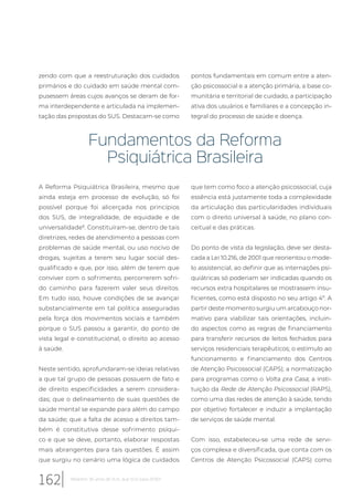 zendo com que a reestruturação dos cuidados
primários e do cuidado em saúde mental com-
pusessem áreas cujos avanços se deram de for-
ma interdependente e articulada na implemen-
tação das propostas do SUS. Destacam-se como
pontos fundamentais em comum entre a aten-
ção psicossocial e a atenção primária, a base co-
munitária e territorial de cuidado, a participação
ativa dos usuários e familiares e a concepção in-
tegral do processo de saúde e doença.
Fundamentos da Reforma
Psiquiátrica Brasileira
A Reforma Psiquiátrica Brasileira, mesmo que
ainda esteja em processo de evolução, só foi
possível porque foi alicerçada nos princípios
dos SUS, de integralidade, de equidade e de
universalidade8
. Constituíram-se, dentro de tais
diretrizes, redes de atendimento a pessoas com
problemas de saúde mental, ou uso nocivo de
drogas, sujeitas a terem seu lugar social des-
qualificado e que, por isso, além de terem que
conviver com o sofrimento, percorrerem sofri-
do caminho para fazerem valer seus direitos.
Em tudo isso, houve condições de se avançar
substancialmente em tal política asseguradas
pela força dos movimentos sociais e também
porque o SUS passou a garantir, do ponto de
vista legal e constitucional, o direito ao acesso
à saúde.
Neste sentido, aprofundaram-se ideias relativas
a que tal grupo de pessoas possuem de fato e
de direito especificidades a serem considera-
das; que o delineamento de suas questões de
saúde mental se expande para além do campo
da saúde; que a falta de acesso a direitos tam-
bém é constitutiva desse sofrimento psíqui-
co e que se deve, portanto, elaborar respostas
mais abrangentes para tais questões. É assim
que surgiu no cenário uma lógica de cuidados
que tem como foco a atenção psicossocial, cuja
essência está justamente toda a complexidade
da articulação das particularidades individuais
com o direito universal à saúde, no plano con-
ceitual e das práticas.
Do ponto de vista da legislação, deve ser desta-
cada a Lei 10.216, de 2001 que reorientou o mode-
lo assistencial, ao definir que as internações psi-
quiátricas só poderiam ser indicadas quando os
recursos extra hospitalares se mostrassem insu-
ficientes, como está disposto no seu artigo 4º. A
partir deste momento surgiu um arcabouço nor-
mativo para viabilizar tais orientações, incluin-
do aspectos como as regras de financiamento
para transferir recursos de leitos fechados para
serviços residenciais terapêuticos; o estímulo ao
funcionamento e financiamento dos Centros
de Atenção Psicossocial (CAPS); a normatização
para programas como o Volta pra Casa; a insti-
tuição da Rede de Atenção Psicossocial (RAPS),
como uma das redes de atenção à saúde, tendo
por objetivo fortalecer e induzir a implantação
de serviços de saúde mental.
Com isso, estabeleceu-se uma rede de servi-
ços complexa e diversificada, que conta com os
Centros de Atenção Psicossocial (CAPS) como
162 Relatório 30 anos de SUS, que SUS para 2030?
 