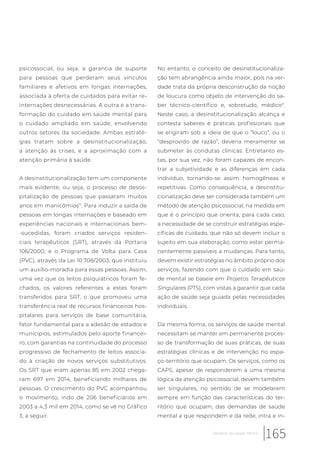 psicossocial, ou seja, a garantia de suporte
para pessoas que perderam seus vínculos
familiares e afetivos em longas internações,
associada à oferta de cuidados para evitar re-
internações desnecessárias. A outra é a trans-
formação do cuidado em saúde mental para
o cuidado ampliado em saúde, envolvendo
outros setores da sociedade. Ambas estraté-
gias tratam sobre a desinstitucionalização,
a atenção às crises, e a aproximação com a
atenção primária à saúde.
A desinstitucionalização tem um componente
mais evidente, ou seja, o processo de desos-
pitalização de pessoas que passaram muitos
anos em manicômios11
. Para induzir a saída de
pessoas em longas internações e baseado em
experiências nacionais e internacionais bem-
-sucedidas, foram criados serviços residen-
ciais terapêuticos (SRT), através da Portaria
106/2000, e o Programa de Volta para Casa
(PVC), através da Lei 10.708/2003, que instituiu
um auxílio-moradia para essas pessoas. Assim,
uma vez que os leitos psiquiátricos foram fe-
chados, os valores referentes a estes foram
transferidos para SRT, o que promoveu uma
transferência real de recursos financeiros hos-
pitalares para serviços de base comunitária,
fator fundamental para a adesão de estados e
municípios, estimulados pelo aporte financei-
ro, com garantias na continuidade do processo
progressivo de fechamento de leitos associa-
do à criação de novos serviços substitutivos.
Os SRT que eram apenas 85 em 2002 chega-
ram 697 em 2014, beneficiando milhares de
pessoas. O crescimento do PVC acompanhou
o movimento, indo de 206 beneficiários em
2003 a 4,3 mil em 2014, como se vê no Gráfico
3, a seguir.
No entanto, o conceito de desinstitucionaliza-
ção tem abrangência ainda maior, pois na ver-
dade trata da própria desconstrução da noção
de loucura como objeto de intervenção do sa-
ber técnico-científico e, sobretudo, médico11
.
Neste caso, a desinstitucionalização alcança e
contesta saberes e práticas profissionais que
se erigiram sob a ideia de que o “louco”, ou o
“desprovido de razão”, deveria meramente se
submeter às condutas clínicas. Entretanto es-
tas, por sua vez, não foram capazes de encon-
trar a subjetividade e as diferenças em cada
indivíduo, tornando-se assim homogêneas e
repetitivas. Como consequência, a desinstitu-
cionalização deve ser considerada também um
método de atenção psicossocial, na medida em
que é o princípio que orienta, para cada caso,
a necessidade de se construir estratégias espe-
cíficas de cuidado, que não só devem incluir o
sujeito em sua elaboração, como estar perma-
nentemente passíveis a mudanças. Para tanto,
devem existir estratégias no âmbito próprio dos
serviços, fazendo com que o cuidado em saú-
de mental se baseie em Projetos Terapêuticos
Singulares (PTS), com vistas a garantir que cada
ação de saúde seja guiada pelas necessidades
individuais.
Da mesma forma, os serviços de saúde mental
necessitam se manter em permanente proces-
so de transformação de suas práticas, de suas
estratégias clínicas e de intervenção no espa-
ço-território que ocupam. Os serviços, como os
CAPS, apesar de responderem a uma mesma
lógica da atenção psicossocial, devem também
ser singulares, no sentido de se modelarem
sempre em função das características do ter-
ritório que ocupam, das demandas de saúde
mental a que respondem e da rede, intra e in-
165Desafios da saúde mental
 