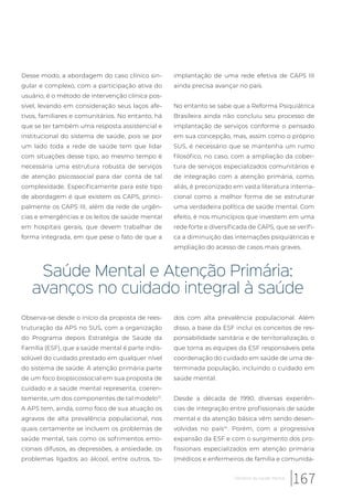Desse modo, a abordagem do caso clínico sin-
gular e complexo, com a participação ativa do
usuário, é o método de intervenção clínica pos-
sível, levando em consideração seus laços afe-
tivos, familiares e comunitários. No entanto, há
que se ter também uma resposta assistencial e
institucional do sistema de saúde, pois se por
um lado toda a rede de saúde tem que lidar
com situações desse tipo, ao mesmo tempo é
necessária uma estrutura robusta de serviços
de atenção psicossocial para dar conta de tal
complexidade. Especificamente para este tipo
de abordagem é que existem os CAPS, princi-
palmente os CAPS III, além da rede de urgên-
cias e emergências e os leitos de saúde mental
em hospitais gerais, que devem trabalhar de
forma integrada, em que pese o fato de que a
implantação de uma rede efetiva de CAPS III
ainda precisa avançar no país.
No entanto se sabe que a Reforma Psiquiátrica
Brasileira ainda não concluiu seu processo de
implantação de serviços conforme o pensado
em sua concepção, mas, assim como o próprio
SUS, é necessário que se mantenha um rumo
filosófico, no caso, com a ampliação da cober-
tura de serviços especializados comunitários e
de integração com a atenção primária, como,
aliás, é preconizado em vasta literatura interna-
cional como a melhor forma de se estruturar
uma verdadeira política de saúde mental. Com
efeito, é nos municípios que investem em uma
rede forte e diversificada de CAPS, que se verifi-
ca a diminuição das internações psiquiátricas e
ampliação do acesso de casos mais graves.
Saúde Mental e Atenção Primária:
avanços no cuidado integral à saúde
Observa-se desde o início da proposta de rees-
truturação da APS no SUS, com a organização
do Programa depois Estratégia de Saúde da
Família (ESF), que a saúde mental é parte indis-
solúvel do cuidado prestado em qualquer nível
do sistema de saúde. A atenção primária parte
de um foco biopsicossocial em sua proposta de
cuidado e a saúde mental representa, coeren-
temente, um dos componentes de tal modelo13
.
A APS tem, ainda, como foco de sua atuação os
agravos de alta prevalência populacional, nos
quais certamente se incluem os problemas de
saúde mental, tais como os sofrimentos emo-
cionais difusos, as depressões, a ansiedade, os
problemas ligados ao álcool, entre outros, to-
dos com alta prevalência populacional. Além
disso, a base da ESF inclui os conceitos de res-
ponsabilidade sanitária e de territorialização, o
que torna as equipes da ESF responsáveis pela
coordenação do cuidado em saúde de uma de-
terminada população, incluindo o cuidado em
saúde mental.
Desde a década de 1990, diversas experiên-
cias de integração entre profissionais de saúde
mental e da atenção básica vêm sendo desen-
volvidas no país14
. Porém, com a progressiva
expansão da ESF e com o surgimento dos pro-
fissionais especializados em atenção primária
(médicos e enfermeiros de família e comunida-
167Desafios da saúde mental
 