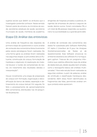 sujeitos sociais que detêm os atributos que o
investigador pretende conhecer. Nesse sentido
fizeram parte da amostra, ex-ministros da saú-
de, secretários estaduais de saúde, secretários
municipais de saúde, membros da academia,
dirigentes de hospitais privados e públicos, di-
rigentes de empresas de planos e seguros de
saúde, dentre outros. Foram convidados 176, e
um total de 86 pessoas respondeu ao questio-
nário na sua totalidade ou a grande parte dele.
Etapa 03: Análise das entrevistas
Uma análise de frequência das respostas da
primeira etapa do questionário e outra análise
de conteúdo dos comentários feitos livremente
pelos atores estratégicos foram realizadas. De
uma forma geral, as análises foram realizadas
nas seguintes etapas: (i) pré-análise (leitura flu-
tuante; constituição do corpus; formulação de
hipóteses e objetivos); (ii) exploração do mate-
rial (buscar o núcleo de compreensão do tex-
to); (iii) tratamento dos resultados obtidos e
interpretação13
.
Houve inicialmente uma etapa de preparação
do corpus com formação, organização e deco-
dificação do banco de dados, separação e de-
lineamento do corpus textual. Em seguida, foi
feito o processamento de aproximadamente
800 comentários, distribuídos nas 40 pergun-
tas da pesquisa.
A análise de conteúdo dos comentários dos
dados foi subsidiada pelo Software IRaMuTeQ,
0.7 alpha 2 (Interface de R pour les Analyses
Multidimensionnelles de Textes et de
Questionnaires). Esse Software ancora-se no
ambiente estatístico do software R e na lingua-
gem python. Trata-se de um programa infor-
mático que viabiliza diferentes tipos de análise
de dados textuais, desde aqueles bem simples,
como a lexicografia básica até análises multi-
variadas.14
Para este estudo foram realizadas as
seguintes análises: nuvem de palavras; análise
de similitude e classificação hierárquica des-
cendente. Além disso, foram identificados os
fragmentos das falas, permitindo analisar em
que contexto estas apareciam.
15Relatório de pesquisa: Cenários e desafios do SUS desenhados pelos atores estratégicos
 