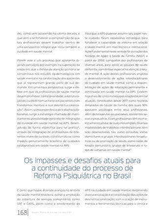 de), como vem ocorrendo na última década, é
que vem a se fortalecer a compreensão de que
tais profissionais devem trabalhar dentro de
uma perspectiva integral que inclui também o
cuidado em saúde mental.
Porém este é um processo que apresenta di-
versos percalços, por exemplo, na superação da
etapa em que a ênfase da atenção primária se
concentrava nos estudos epidemiológicos em
saúde mental e na caraterização dos pacientes
que já representam grande parte de sua de-
manda. Em uma nova perspectiva, surge a ên-
fase em que os profissionais de saúde mental
devem promover, como prioridade, a estrutura-
ção do cuidado comunitário aos pacientes com
transtornos mentais e sua desinstitucionaliza-
ção15
. Assim, como experiência de trabalho cola-
borativo, surge a estratégia chamada de matri-
ciamento, possibilidade concreta de integração
do cuidado em saúde mental na APS, desen-
volvido de forma especifica para tal prática16
,
através da integração de profissionais de dife-
rentes níveis de cuidado, constituindo-se como
modelo genuinamente brasileiro de cuidados
colaborativos em saúde mental na APS.
Para que a APS pudesse assumir seu papel nes-
te cuidado, foram necessárias estratégias para
fortalecer a capacidade da mesma em relação
à saúde mental, em nível técnico e institucional.
Ação fundamental neste sentido foi a criação dos
Núcleos de Apoio à Saúde da Família (NASF) a
partir de 2008, compostos por profissionais de
diversas áreas, para apoio às equipes de saúde
da família, com ênfase especial na atenção à saú-
de mental. A ação destes profissionais engloba
o desenvolvimento de ações interdisciplinares
de cuidado em saúde mental, como a disponi-
bilização de ações de educação permanente e
continuada em saúde mental na APS. Existem
hoje mais de cinco mil equipes envolvidas em tal
atuação, constituídas desde 2017 como Núcleos
Ampliados do Saúde da Família, dos quais 90%
possuem psicólogos entre seus profissionais,
além de terapeutas ocupacionais, assistentes so-
ciais e psiquiatras. Esses profissionais têm no ma-
triciamento a base de suas intervenções. Diversas
modalidades de trabalhos interdisciplinares têm
sido desenvolvidas, tais como consultas, visitas
domiciliares e grupos interdisciplinares terapêu-
ticos ou de promoção de saúde, como rodas de
terapia comunitária, grupos de artesanato e ro-
das de conversas em saúde mental17
.
Os impasses e desafios atuais para
a continuidade do processo de
Reforma Psiquiátrica no Brasil
É certo que houve diversos avanços no âmbito
da saúde mental brasileira, como a ampliação
da cobertura de serviços comunitários como
SRT e CAPS, assim como o envolvimento da
APS no cuidado em saúde mental, decorrendo
disso a ampliação e a consolidação das ações de
desinstitucionalização, com a criação de instru-
mentos e ferramentas técnicas para a clínica e
168 Relatório 30 anos de SUS, que SUS para 2030?
 