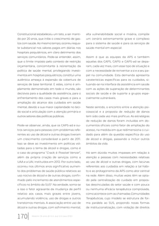 Constitucional estabeleceu um teto, a ser manti-
do por 20 anos, que inibe o crescimento de gas-
tos com saúde. Ao mesmo tempo, ocorreu reajus-
te substancial nos valores pagos em diárias nos
hospitais psiquiátricos, em claro detrimento dos
serviços comunitários. Pode-se entender, assim,
que o limite imposto pelo contexto de restrição
orçamentária, concomitante à reorientação da
política de saúde mental, privilegiando investi-
mentos em hospitais psiquiátricos, constitui uma
autêntica ameaça à expansão da cobertura de
serviços de base territorial. E estes, como é am-
plamente demonstrado em todo o mundo, são
decisivos para a qualidade da assistência, para o
enfrentamento dos casos mais graves e para a
ampliação do alcance dos cuidados em saúde
mental, devido a sua maior capilaridade no teci-
do social e articulação com a atenção primária e
outros setores das políticas públicas.
Pode-se observar, ainda, que os CAPS-ad e ou-
tros serviços para pessoas com problemas refe-
rentes ao uso de álcool e outras drogas tiveram
um crescimento considerável a partir de 2011.
Isso se deve ao investimento em políticas vol-
tadas para o tema de álcool e drogas, como é
o caso do programa “Crack: é Possível Vencer”,
além da própria criação de serviços como a
UAA e a UAI, instituídos em 2012. Por outro lado,
ocorreu nos últimos anos significativo aumen-
to dos problemas de saúde pública relativos ao
uso nocivo de álcool e de outras drogas, confir-
mado pelo incremento de atendimentos espe-
cíficos no âmbito do SUS9
. Na verdade, soma-se
a isso o fator agravante da mudança de perfil
relativo aos casos mais graves entre jovens,
acumulando violência, uso de drogas e outros
transtornos mentais. A associação entre uso de
álcool e outras drogas, com sofrimento mental,
alta vulnerabilidade social e miséria, compõe
um cenário extremamente grave e complexo
para o sistema de saúde e para os serviços de
saúde mental em especial.
Assim é que as equipes da APS e também
aquelas dos CAPS, CAPSi e CAPS-ad se depa-
ram, cada vez mais, com esse tipo de situação e
com a necessidade de reinventar a si e a seu pa-
pel na comunidade. Esta demanda apresenta
caraterísticas especificas para os cuidados, si-
tuando-se na interface da assistência em saúde
com as ações de superação de determinantes
sociais de saúde e de suporte a grupos espe-
cialmente vulneráveis.
Neste sentido, o encontro entre a atenção psi-
cossocial e a proposta de redução de danos
tem sido cada vez mais profícuo. As estratégias
de redução de danos foram incluídas em do-
cumentos oficiais como fator de ampliação do
acesso, na medida em que redimensiona o cui-
dado para além da questão específica do uso
de álcool e drogas, passando a incluir outros
âmbitos da vida.
Há sem dúvida muitos impasses em relação à
atenção a pessoas com necessidades relativas
ao uso de álcool e outras drogas, com lacunas
referentes aos cuidados em relação a tal hábi-
to e ao protagonismo da APS como ator central
na rede. Além disso, muitas vezes têm se opta-
do pela centralização do cuidado em propos-
tas desvinculadas do setor saúde e com pouca
ou nenhuma eficácia terapêutica comprovada,
como acontece com as chamadas Comunidades
Terapêuticas, cujo modelo se estrutura de for-
ma paralela ao SUS, propondo novas formas
de institucionalização, com violação de direitos
170 Relatório 30 anos de SUS, que SUS para 2030?
 